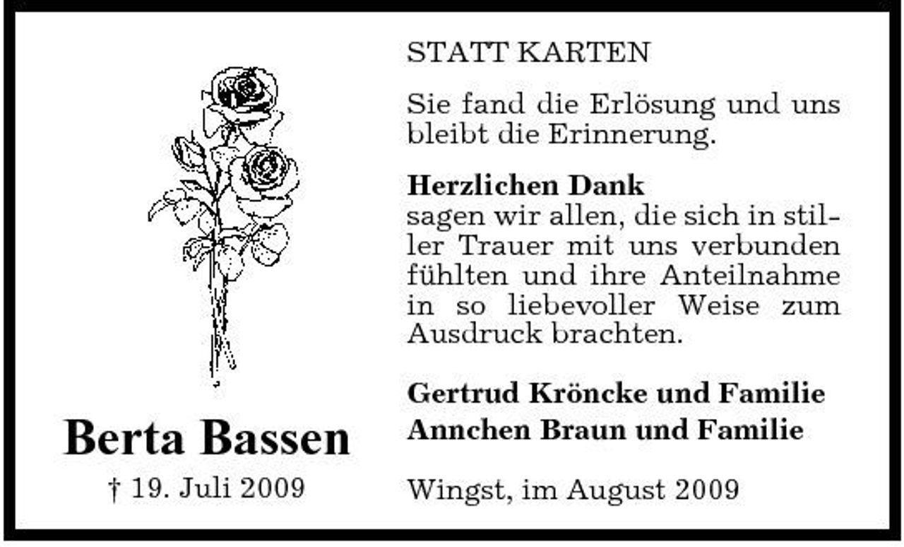<p>STATT KARTEN Sie fand die Erlösung und uns bleibt die Erinnerung. Herzlichen Dank sagen wir allen, die sich in stiller Trauer mit uns verbunden fühlten und ihre Anteilnahme in so liebevoller Weise zum Ausdruck brachten.</p><p>Berta Bassen<br />† 19. Juli 2009</p><p>Gertrud Kröncke und Familie Annchen Braun und Familie Wingst, im August 2009</p>