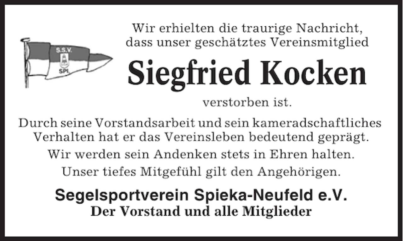 <p>Wir erhielten die traurige Nachricht,<br />dass unser geschätztes Vereinsmitglied</p><p>Siegfried Kocken<br />verstorben ist.<br />Durch seine Vorstandsarbeit und sein kameradschaftliches<br />Verhalten hat er das Vereinsleben bedeutend geprägt.<br />Wir werden sein Andenken stets in Ehren halten.<br />Unser tiefes Mitgefühl gilt den Angehörigen.</p><p>Segelsportverein Spieka-Neufeld e.V.<br />Der Vorstand und alle Mitglieder</p>