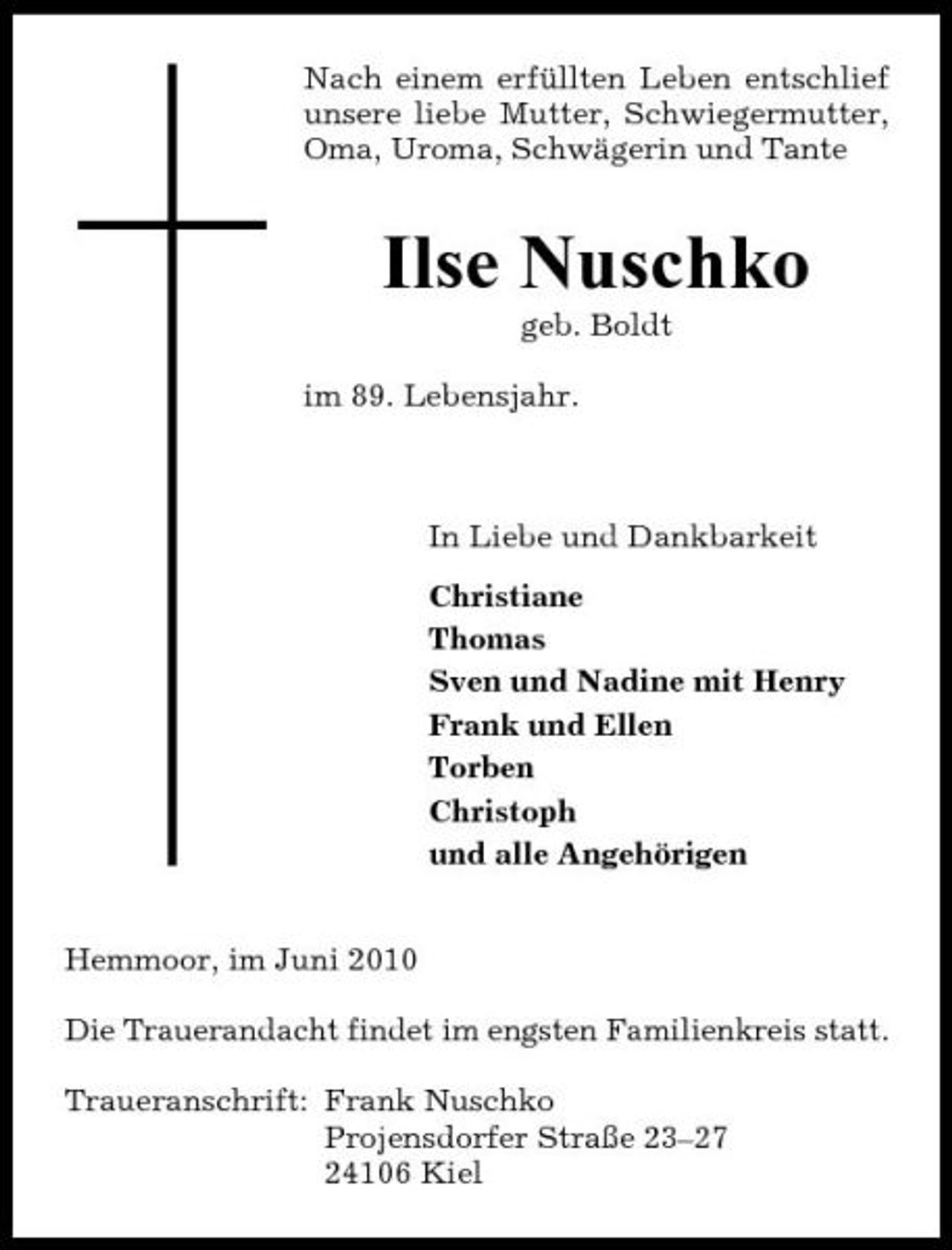 <p>Nach einem erfüllten Leben entschlief unsere liebe Mutter, Schwiegermutter, Oma, Uroma, Schwägerin und Tante</p><p>Ilse Nuschko<br />geb. Boldt im 89. Lebensjahr.</p><p>In Liebe und Dankbarkeit Christiane Thomas Sven und Nadine mit Henry Frank und Ellen Torben Christoph und alle Angehörigen Hemmoor, im Juni 2010 Die Trauerandacht findet im engsten Familienkreis statt. Traueranschrift: Frank Nuschko Projensdorfer Straße 23–27 24106 Kiel</p>