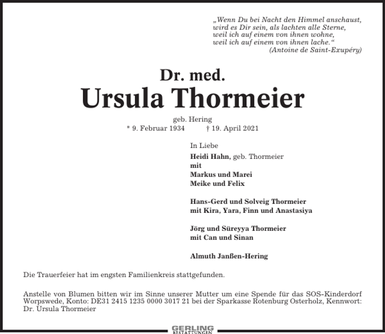 <p>„Wenn Du bei Nacht den Himmel anschaust,<br />wird es Dir sein, als lachten alle Sterne,<br />weil ich auf einem von ihnen wohne,<br />weil ich auf einem von ihnen lache.“<br />(Antoine de Saint-Exupéry)</p><p>Dr. med.</p><p>Ursula Thormeier<br />geb. Hering<br />* 9. Februar 1934<br />† 19. April 2021<br />In Liebe<br />Heidi Hahn, geb. Thormeier<br />mit<br />Markus und Marei<br />Meike und Felix<br />Hans-Gerd und Solveig Thormeier<br />mit Kira, Yara, Finn und Anastasiya<br />Jörg und Süreyya Thormeier<br />mit Can und Sinan<br />Almuth Janßen-Hering<br />Die Trauerfeier hat im engsten Familienkreis stattgefunden.<br />Anstelle von Blumen bitten wir im Sinne unserer Mutter um eine Spende für das SOS-Kinderdorf<br />Worpswede, Konto: DE31 2415 1235 0000 3017 21 bei der Sparkasse Rotenburg Osterholz, Kennwort:<br />Dr. Ursula Thormeier</p>
