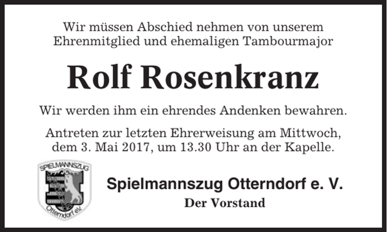 <p>Wir müssen Abschied nehmen von unserem<br />Ehrenmitglied und ehemaligen Tambourmajor</p><p>Rolf Rosenkranz<br />Wir werden ihm ein ehrendes Andenken bewahren.<br />Antreten zur letzten Ehrerweisung am Mittwoch,<br />dem 3. Mai 2017, um 13.30 Uhr an der Kapelle.</p><p>Spielmannszug Otterndorf e. V.<br />Der Vorstand</p>