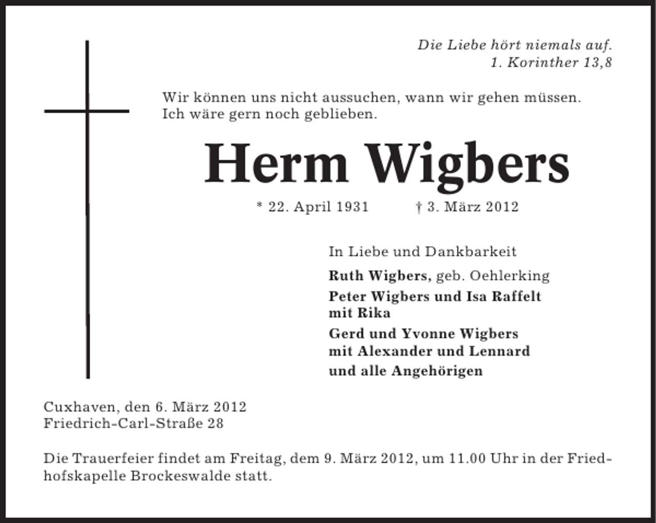 <p>Die Liebe hört niemals auf.<br />1. Korinther 13,8<br />Wir können uns nicht aussuchen, wann wir gehen müssen.<br />Ich wäre gern noch geblieben.</p><p>Herm Wigbers<br />* 22. April 1931</p><p>† 3. März 2012</p><p>In Liebe und Dankbarkeit<br />Ruth Wigbers, geb. Oehlerking<br />Peter Wigbers und Isa Raffelt<br />mit Rika<br />Gerd und Yvonne Wigbers<br />mit Alexander und Lennard<br />und alle Angehörigen<br />Cuxhaven, den 6. März 2012<br />Friedrich-Carl-Straße 28<br />Die Trauerfeier findet am Freitag, dem 9. März 2012, um 11.00 Uhr in der Friedhofskapelle Brockeswalde statt.</p>