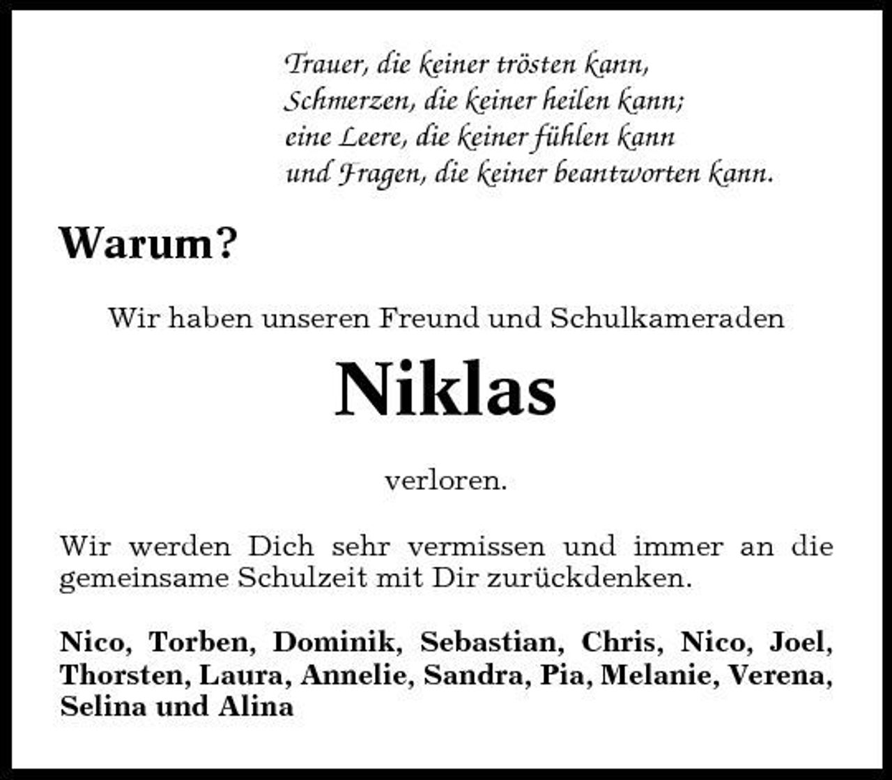 <p>Trauer, die keiner trösten kann, Schmerzen, die keiner heilen kann; eine Leere, die keiner fühlen kann und Fragen, die keiner beantworten kann.</p>
<p>Warum?<br />Wir haben unseren Freund und Schulkameraden</p>
<p>Niklas<br />verloren. Wir werden Dich sehr vermissen und immer an die gemeinsame Schulzeit mit Dir zurückdenken. Nico, Torben, Dominik, Sebastian, Chris, Nico, Joel, Thorsten, Laura, Annelie, Sandra, Pia, Melanie, Verena, Selina und Alina</p>