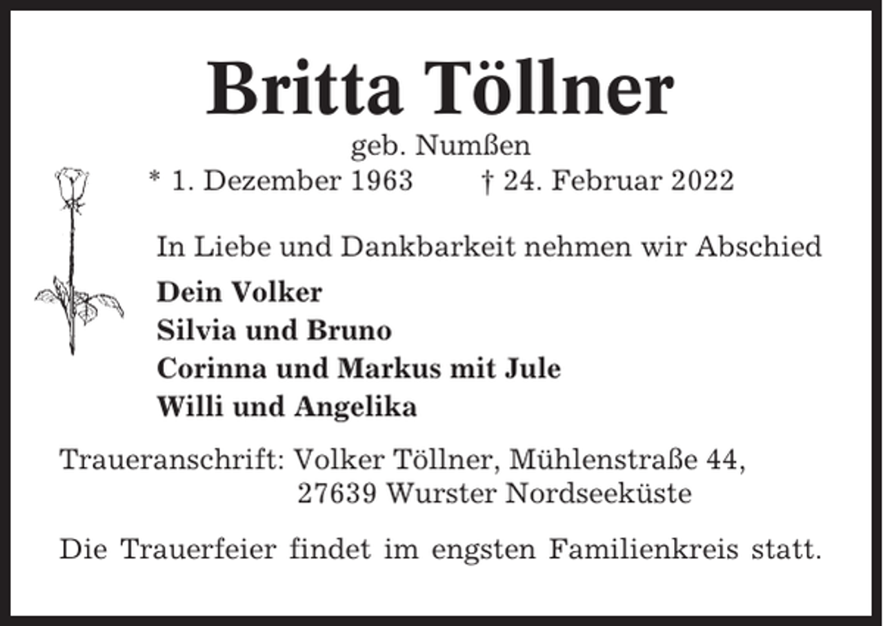 <p>Britta Töllner<br />geb. Numßen<br />* 1. Dezember 1963<br />† 24. Februar 2022<br />In Liebe und Dankbarkeit nehmen wir Abschied<br />Dein Volker<br />Silvia und Bruno<br />Corinna und Markus mit Jule<br />Willi und Angelika<br />Traueranschrift: Volker Töllner, Mühlenstraße 44,<br />27639 Wurster Nordseeküste<br />Die Trauerfeier findet im engsten Familienkreis statt.</p>