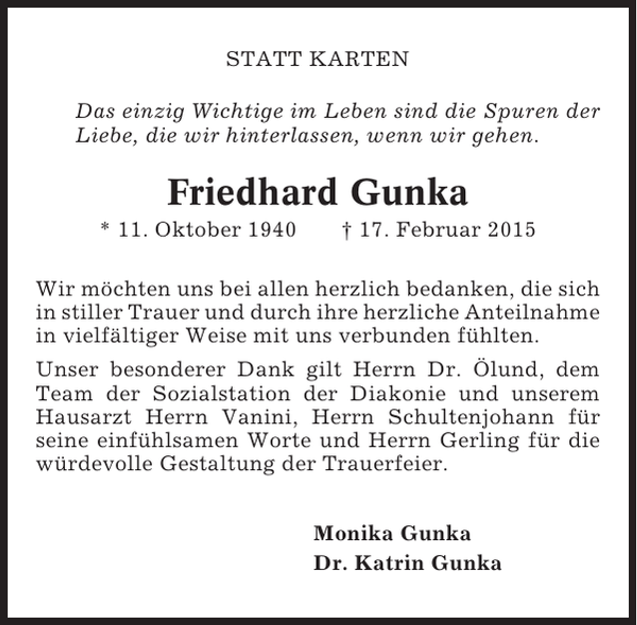 <p>STATT KARTEN<br />Das einzig Wichtige im Leben sind die Spuren der<br />Liebe, die wir hinterlassen, wenn wir gehen.</p><p>Friedhard Gunka<br />* 11. Oktober 1940</p><p>† 17. Februar 2015</p><p>Wir möchten uns bei allen herzlich bedanken, die sich<br />in stiller Trauer und durch ihre herzliche Anteilnahme<br />in vielfältiger Weise mit uns verbunden fühlten.<br />Unser besonderer Dank gilt Herrn Dr. Ölund, dem<br />Team der Sozialstation der Diakonie und unserem<br />Hausarzt Herrn Vanini, Herrn Schultenjohann für<br />seine einfühlsamen Worte und Herrn Gerling für die<br />würdevolle Gestaltung der Trauerfeier.<br />Monika Gunka<br />Dr. Katrin Gunka</p>
