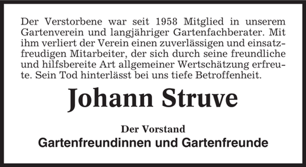 <p>Der Verstorbene war seit 1958 Mitglied in unserem<br />Gartenverein und langjähriger Gartenfachberater. Mit<br />ihm verliert der Verein einen zuverlässigen und einsatzfreudigen Mitarbeiter, der sich durch seine freundliche<br />und hilfsbereite Art allgemeiner Wertschätzung erfreute. Sein Tod hinterlässt bei uns tiefe Betroffenheit.</p><p>Johann Struve<br />Der Vorstand</p><p>Gartenfreundinnen und Gartenfreunde</p>