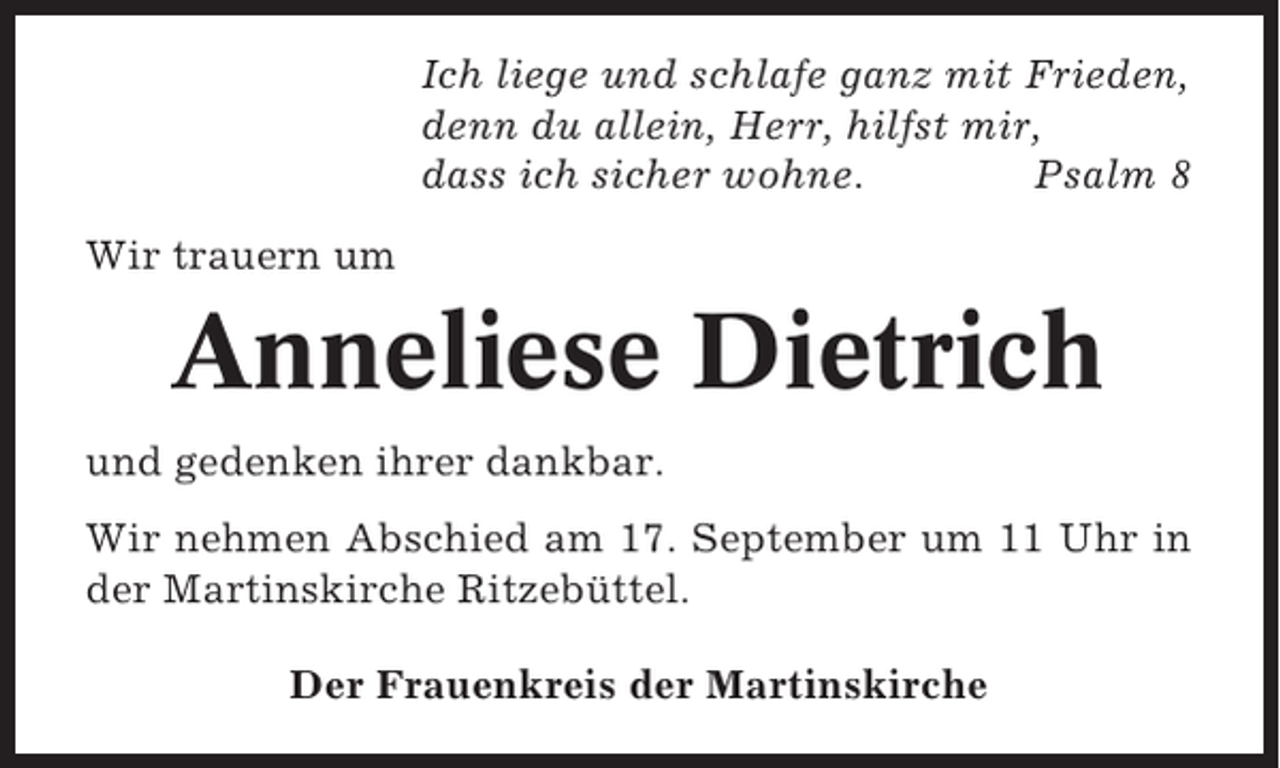 <p>Ich liege und schlafe ganz mit Frieden,<br />denn du allein, Herr, hilfst mir,<br />dass ich sicher wohne.<br />Psalm 8<br />Wir trauern um</p><p>Anneliese Dietrich<br />und gedenken ihrer dankbar.<br />Wir nehmen Abschied am 17. September um 11 Uhr in<br />der Martinskirche Ritzebüttel.<br />Der Frauenkreis der Martinskirche</p>