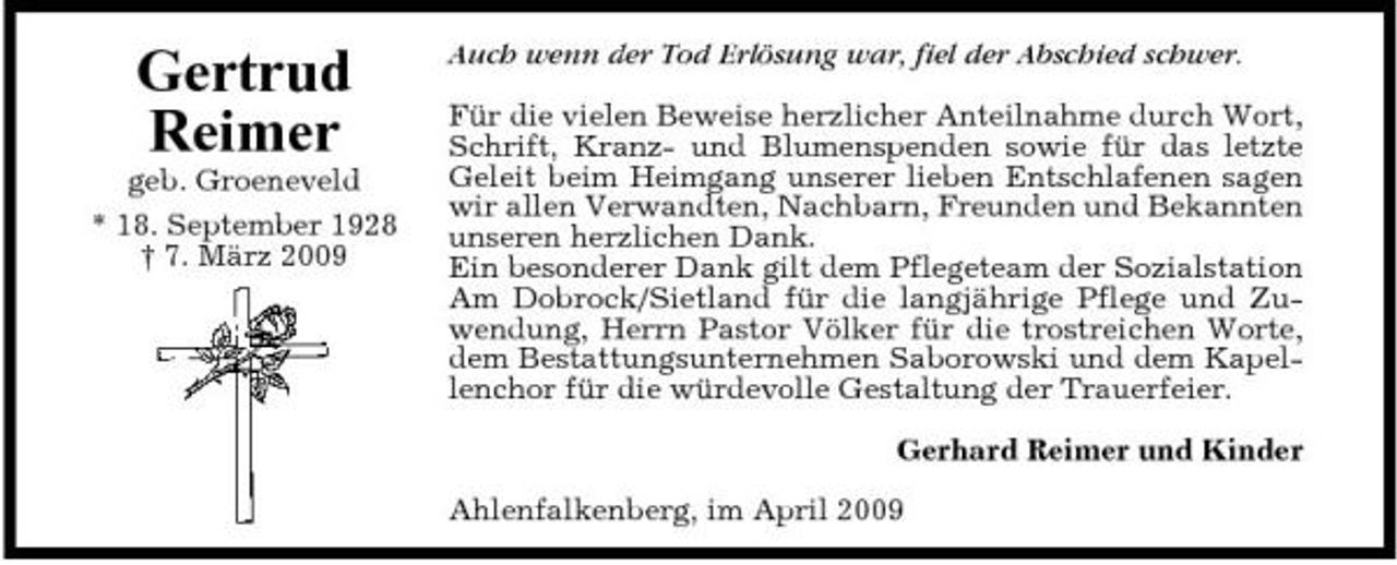 <p>Gertrud Reimer<br />geb. Groeneveld * 18. September 1928 † 7. März 2009</p><p>Auch wenn der Tod Erlösung war, fiel der Abschied schwer. Für die vielen Beweise herzlicher Anteilnahme durch Wort, Schrift, Kranz- und Blumenspenden sowie für das letzte Geleit beim Heimgang unserer lieben Entschlafenen sagen wir allen Verwandten, Nachbarn, Freunden und Bekannten unseren herzlichen Dank. Ein besonderer Dank gilt dem Pflegeteam der Sozialstation Am Dobrock/Sietland für die langjährige Pflege und Zuwendung, Herrn Pastor Völker für die trostreichen Worte, dem Bestattungsunternehmen Saborowski und dem Kapellenchor für die würdevolle Gestaltung der Trauerfeier. Gerhard Reimer und Kinder Ahlenfalkenberg, im April 2009</p>