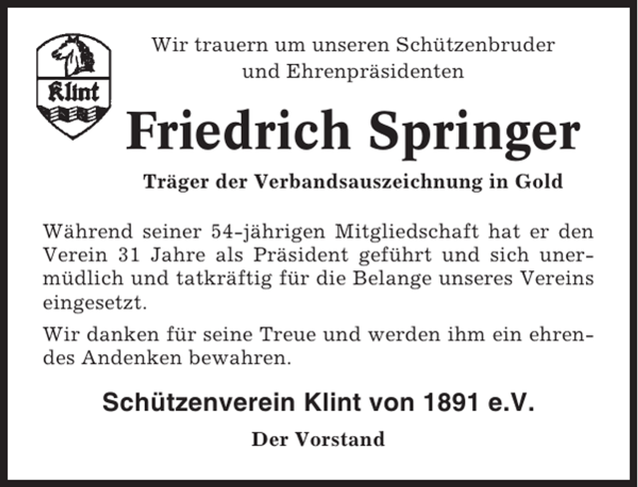 <p>Wir trauern um unseren Schützenbruder<br />und Ehrenpräsidenten</p><p>Friedrich Springer<br />Träger der Verbandsauszeichnung in Gold<br />Während seiner 54-jährigen Mitgliedschaft hat er den<br />Verein 31 Jahre als Präsident geführt und sich unermüdlich und tatkräftig für die Belange unseres Vereins<br />eingesetzt.<br />Wir danken für seine Treue und werden ihm ein ehrendes Andenken bewahren.</p><p>Schützenverein Klint von 1891 e.V.<br />Der Vorstand</p>