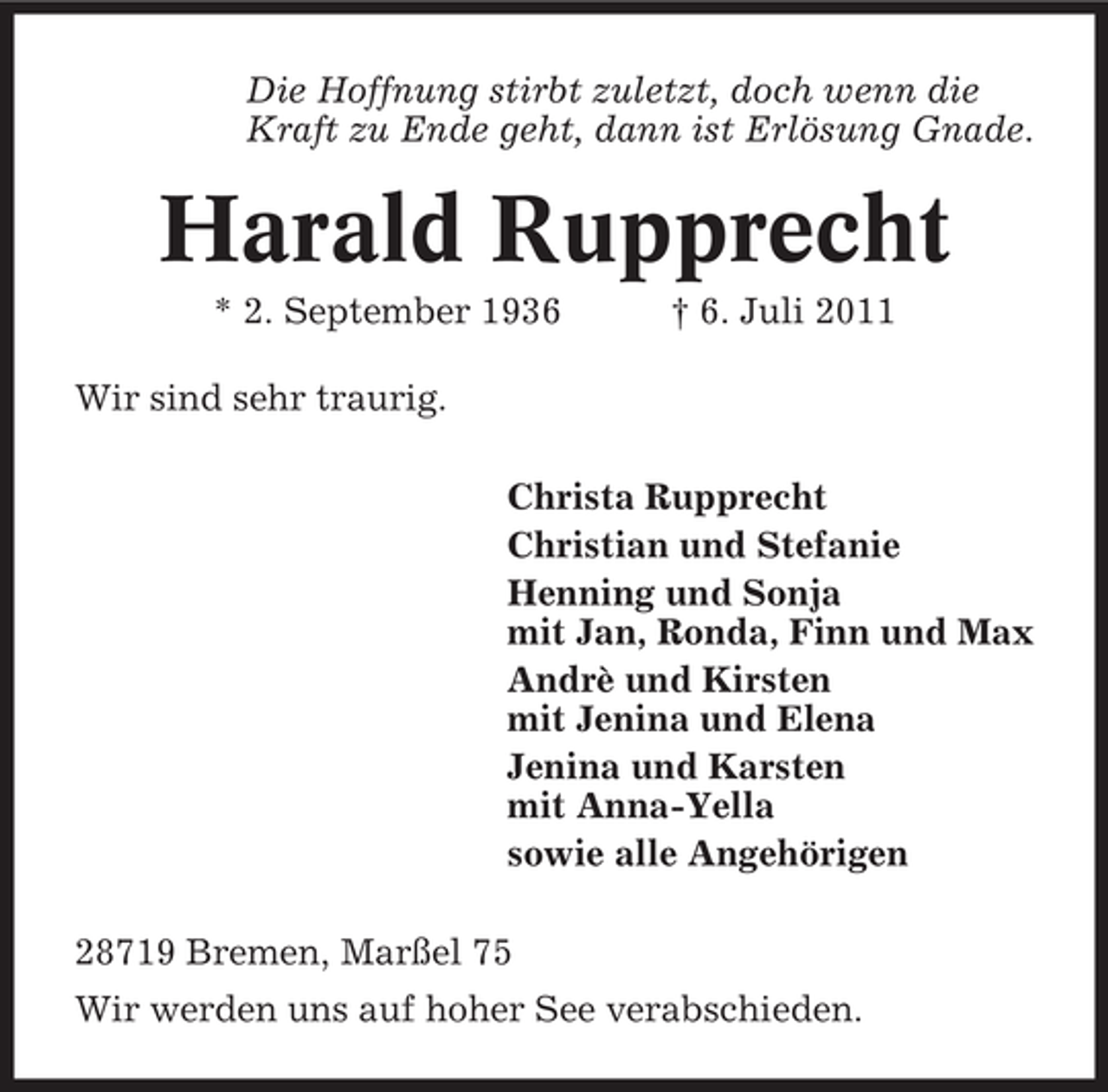 <p>Die Hoffnung stirbt zuletzt, doch wenn die<br />Kraft zu Ende geht, dann ist Erlösung Gnade.</p><p>Harald Rupprecht<br />* 2. September 1936</p><p>† 6. Juli 2011</p><p>Wir sind sehr traurig.<br />Christa Rupprecht<br />Christian und Stefanie<br />Henning und Sonja<br />mit Jan, Ronda, Finn und Max<br />Andrè und Kirsten<br />mit Jenina und Elena<br />Jenina und Karsten<br />mit Anna-Yella<br />sowie alle Angehörigen<br />28719 Bremen, Marßel 75<br />Wir werden uns auf hoher See verabschieden.</p>