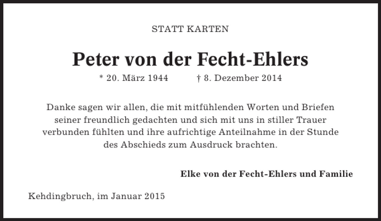 <p>STATT KARTEN</p><p>Peter von der Fecht-Ehlers<br />* 20. März 1944</p><p>† 8. Dezember 2014</p><p>Danke sagen wir allen, die mit mitfühlenden Worten und Briefen<br />seiner freundlich gedachten und sich mit uns in stiller Trauer<br />verbunden fühlten und ihre aufrichtige Anteilnahme in der Stunde<br />des Abschieds zum Ausdruck brachten.<br />Elke von der Fecht-Ehlers und Familie<br />Kehdingbruch, im Januar 2015</p>