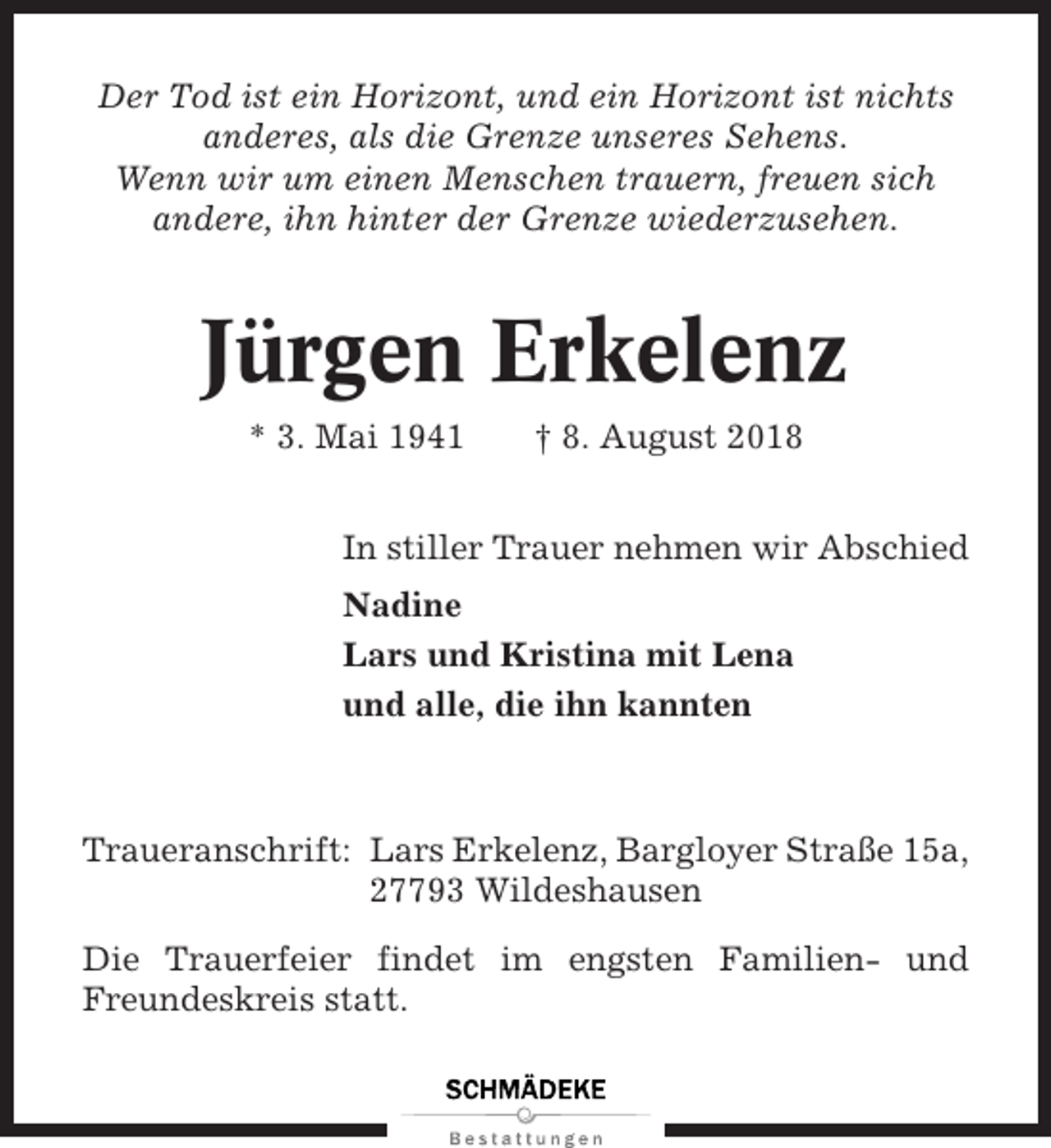 <p>Der Tod ist ein Horizont, und ein Horizont ist nichts<br />anderes, als die Grenze unseres Sehens.<br />Wenn wir um einen Menschen trauern, freuen sich<br />andere, ihn hinter der Grenze wiederzusehen.</p><p>Jürgen Erkelenz<br />* 3. Mai 1941</p><p>† 8. August 2018</p><p>In stiller Trauer nehmen wir Abschied<br />Nadine<br />Lars und Kristina mit Lena<br />und alle, die ihn kannten</p><p>Traueranschrift: Lars Erkelenz, Bargloyer Straße 15a,<br />27793 Wildeshausen<br />Die Trauerfeier findet im engsten Familien- und<br />Freundeskreis statt.</p>