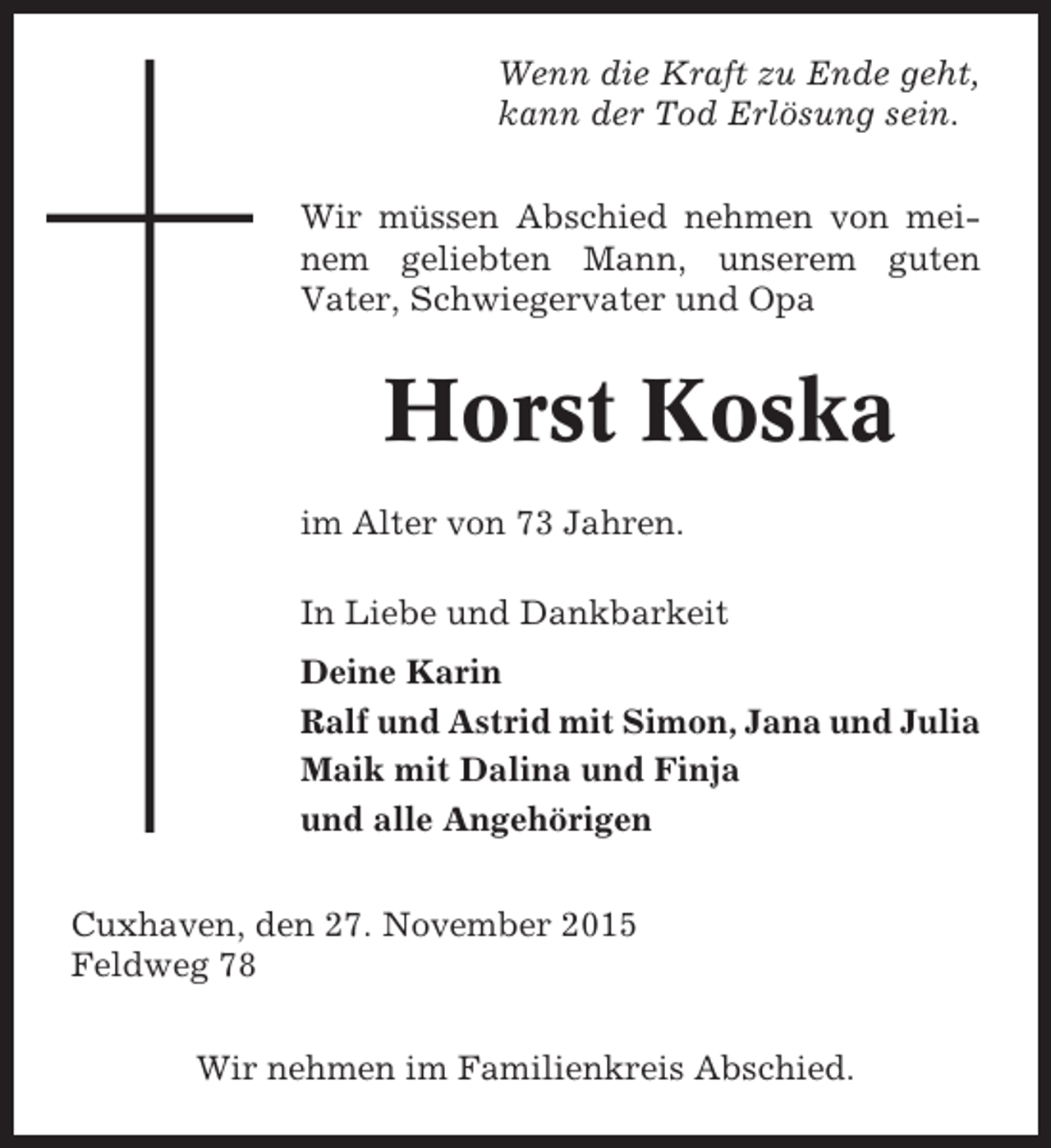 <p>Wenn die Kraft zu Ende geht,<br />kann der Tod ErlÃ¶sung sein.<br />Wir mÃ¼ssen Abschied nehmen von meinem geliebten Mann, unserem guten<br />Vater, Schwiegervater und Opa</p><p>Horst Koska<br />im Alter von 73 Jahren.<br />In Liebe und Dankbarkeit<br />Deine Karin<br />Ralf und Astrid mit Simon, Jana und Julia<br />Maik mit Dalina und Finja<br />und alle AngehÃ¶rigen<br />Cuxhaven, den 27. November 2015<br />Feldweg 78<br />Wir nehmen im Familienkreis Abschied.</p>