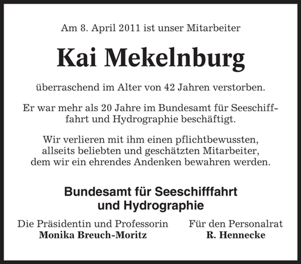 <p>Am 8. April 2011 ist unser Mitarbeiter</p>
<p>Kai Mekelnburg<br />überraschend im Alter von 42 Jahren verstorben. Er war mehr als 20 Jahre im Bundesamt für Seeschifffahrt und Hydrographie beschäftigt. Wir verlieren mit ihm einen pflichtbewussten, allseits beliebten und geschätzten Mitarbeiter, dem wir ein ehrendes Andenken bewahren werden.</p>
<p>Bundesamt für Seeschifffahrt und Hydrographie<br />Die Präsidentin und Professorin Monika Breuch-Moritz Für den Personalrat R. Hennecke</p>