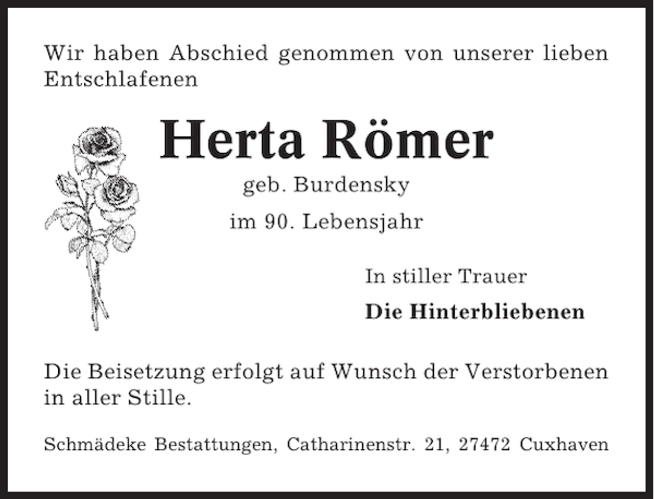 <p>Wir haben Abschied genommen von unserer lieben<br />Entschlafenen</p><p>Herta Römer<br />geb. Burdensky<br />im 90. Lebensjahr<br />In stiller Trauer</p><p>Die Hinterbliebenen<br />Die Beisetzung erfolgt auf Wunsch der Verstorbenen<br />in aller Stille.<br />Schmädeke Bestattungen, Catharinenstr. 21, 27472 Cuxhaven</p>