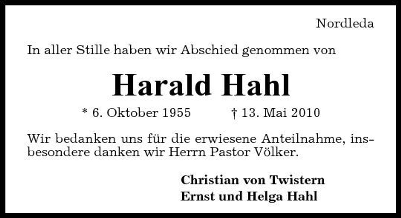 <p>Nordleda In aller Stille haben wir Abschied genommen von</p><p>Harald Hahl<br />* 6. Oktober 1955 † 13. Mai 2010 Wir bedanken uns für die erwiesene Anteilnahme, insbesondere danken wir Herrn Pastor Völker. Christian von Twistern Ernst und Helga Hahl</p>
