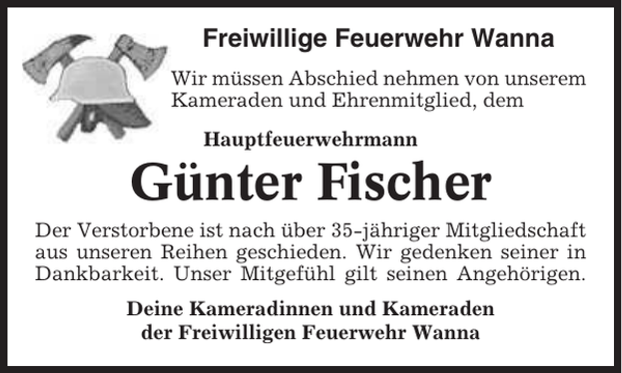 <p>Freiwillige Feuerwehr Wanna<br />Wir müssen Abschied nehmen von unserem<br />Kameraden und Ehrenmitglied, dem<br />Hauptfeuerwehrmann</p><p>Günter Fischer<br />Der Verstorbene ist nach über 35-jähriger Mitgliedschaft<br />aus unseren Reihen geschieden. Wir gedenken seiner in<br />Dankbarkeit. Unser Mitgefühl gilt seinen Angehörigen.<br />Deine Kameradinnen und Kameraden<br />der Freiwilligen Feuerwehr Wanna</p>