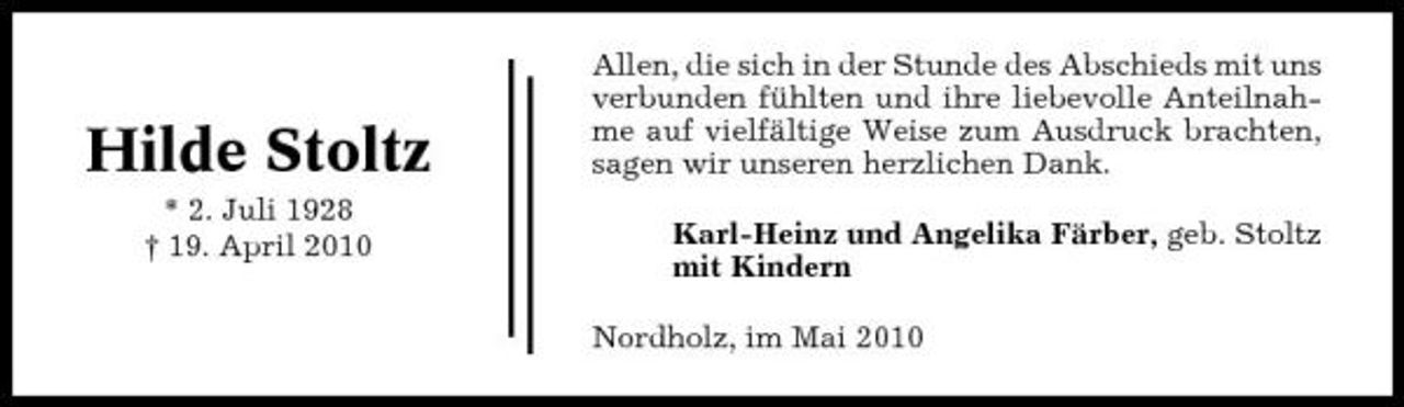 <p>Hilde Stoltz<br />* 2. Juli 1928 † 19. April 2010</p><p>Allen, die sich in der Stunde des Abschieds mit uns verbunden fühlten und ihre liebevolle Anteilnahme auf vielfältige Weise zum Ausdruck brachten, sagen wir unseren herzlichen Dank. Karl-Heinz und Angelika Färber, geb. Stoltz mit Kindern Nordholz, im Mai 2010</p>