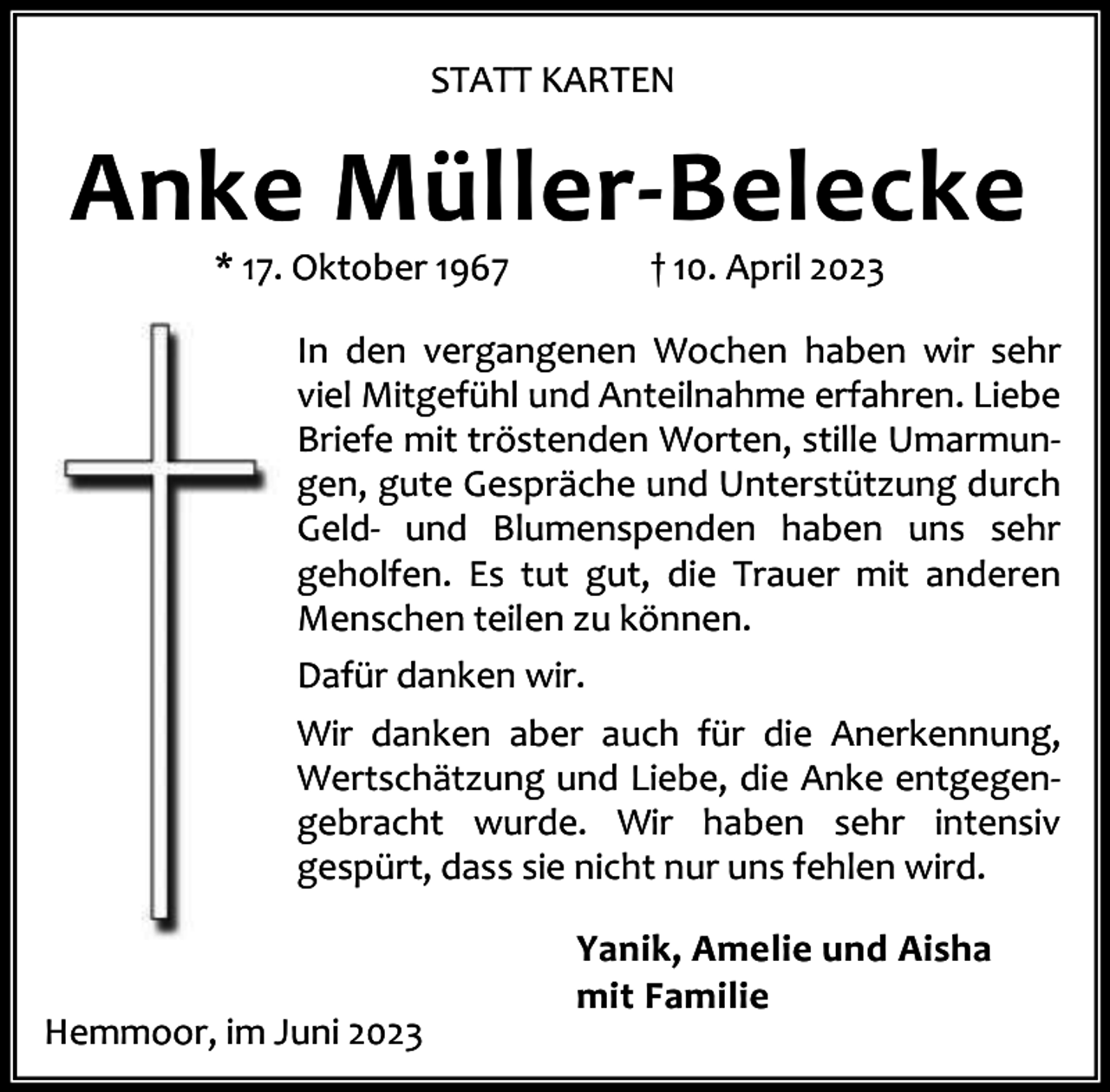 <p>STATT KARTEN</p><p>Anke Müller-Belecke<br />* 17. Oktober 1967</p><p>† 10. April 2023</p><p>In den vergangenen Wochen haben wir sehr<br />viel Mitgefühl und Anteilnahme erfahren. Liebe<br />Briefe mit tröstenden Worten, stille Umarmun‐<br />gen, gute Gespräche und Unterstützung durch<br />Geld‐ und Blumenspenden haben uns sehr<br />geholfen. Es tut gut, die Trauer mit anderen<br />Menschen teilen zu können.<br />Dafür danken wir.<br />Wir danken aber auch für die Anerkennung,<br />Wertschätzung und Liebe, die Anke entgegen‐<br />gebracht wurde. Wir haben sehr intensiv<br />gespürt, dass sie nicht nur uns fehlen wird.</p><p>Hemmoor, im Juni 2023</p><p>Yanik, Amelie und Aisha<br />mit Familie</p>