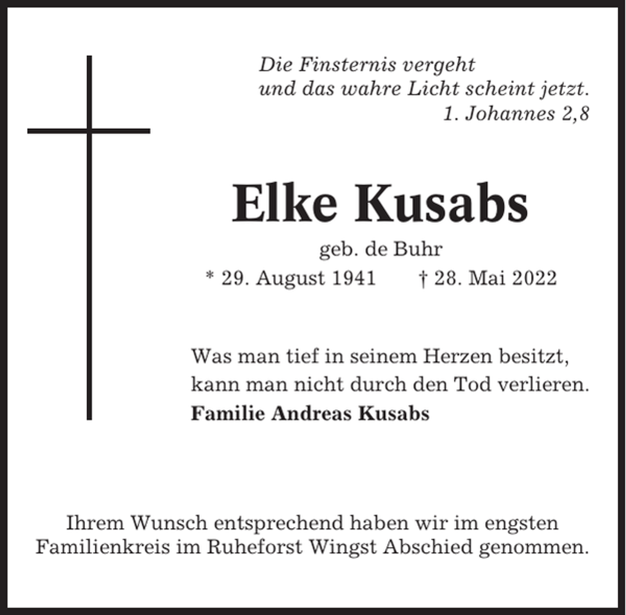 <p>Die Finsternis vergeht<br />und das wahre Licht scheint jetzt.<br />1. Johannes 2,8</p><p>Elke Kusabs<br />geb. de Buhr<br />* 29. August 1941<br />† 28. Mai 2022</p><p>Was man tief in seinem Herzen besitzt,<br />kann man nicht durch den Tod verlieren.<br />Familie Andreas Kusabs</p><p>Ihrem Wunsch entsprechend haben wir im engsten<br />Familienkreis im Ruheforst Wingst Abschied genommen.</p>
