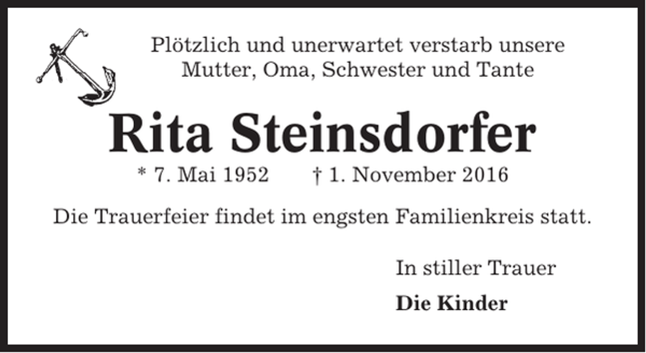 <p>Plötzlich und unerwartet verstarb unsere<br />Mutter, Oma, Schwester und Tante</p><p>Rita Steinsdorfer<br />* 7. Mai 1952</p><p>† 1. November 2016</p><p>Die Trauerfeier findet im engsten Familienkreis statt.<br />In stiller Trauer<br />Die Kinder</p>
