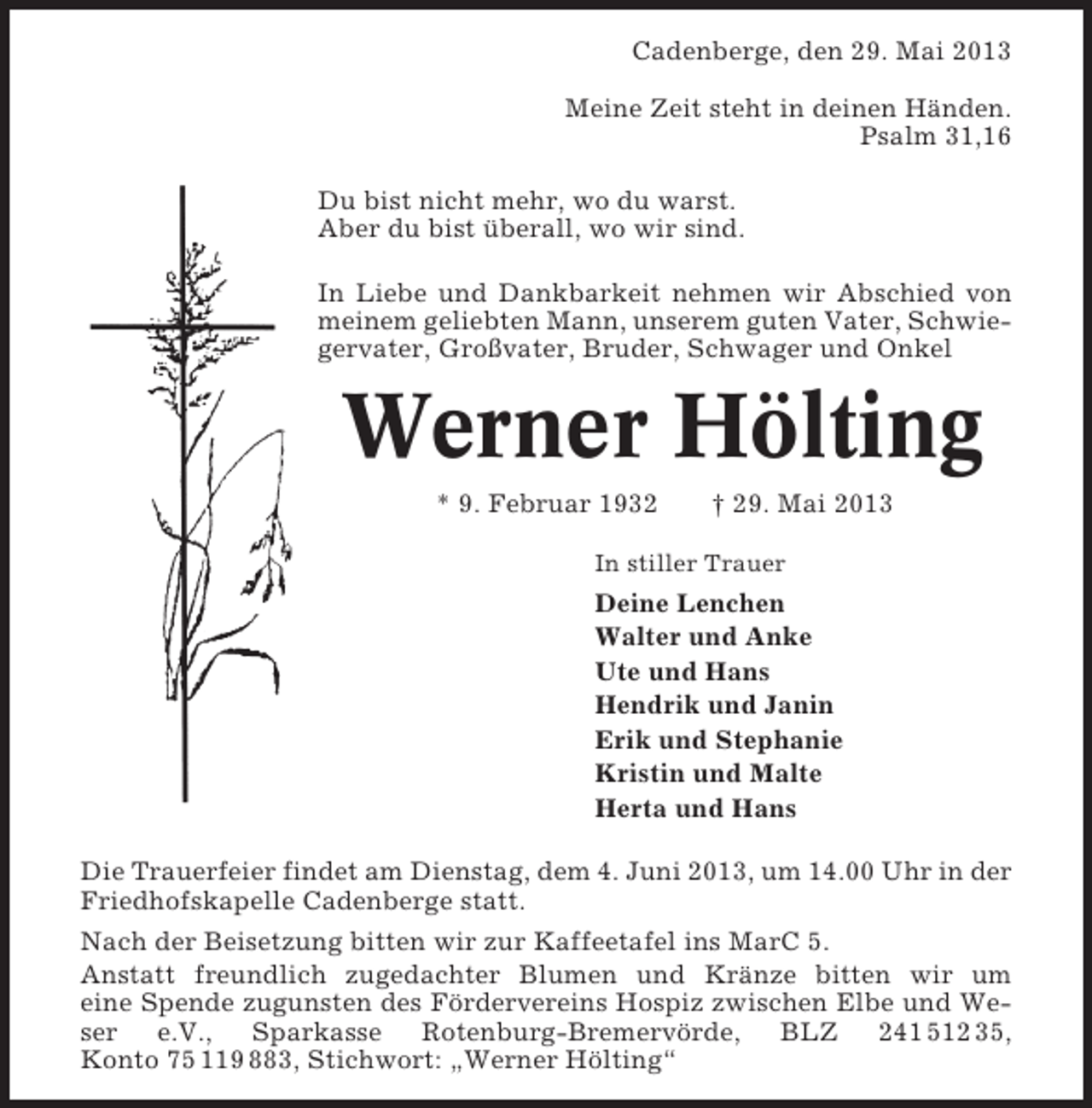 <p>Cadenberge, den 29. Mai 2013<br />Meine Zeit steht in deinen Händen.<br />Psalm 31,16<br />Du bist nicht mehr, wo du warst.<br />Aber du bist überall, wo wir sind.<br />In Liebe und Dankbarkeit nehmen wir Abschied von<br />meinem geliebten Mann, unserem guten Vater, Schwiegervater, Großvater, Bruder, Schwager und Onkel</p><p>Werner Hölting<br />* 9. Februar 1932</p><p>† 29. Mai 2013</p><p>In stiller Trauer</p><p>Deine Lenchen<br />Walter und Anke<br />Ute und Hans<br />Hendrik und Janin<br />Erik und Stephanie<br />Kristin und Malte<br />Herta und Hans<br />Die Trauerfeier findet am Dienstag, dem 4. Juni 2013, um 14.00 Uhr in der<br />Friedhofskapelle Cadenberge statt.<br />Nach der Beisetzung bitten wir zur Kaffeetafel ins MarC 5.<br />Anstatt freundlich zugedachter Blumen und Kränze bitten wir um<br />eine Spende zugunsten des Fördervereins Hospiz zwischen Elbe und Weser e.V., Sparkasse Rotenburg-Bremervörde, BLZ 241 512 35,<br />Konto 75 119 883, Stichwort: „Werner Hölting“</p>