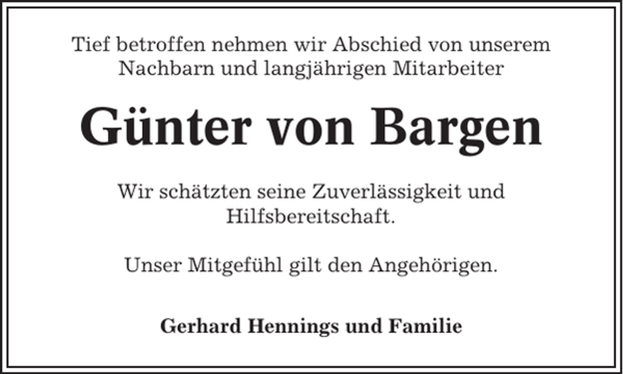 <p>Tief betroffen nehmen wir Abschied von unserem<br />Nachbarn und langjährigen Mitarbeiter</p><p>Günter von Bargen<br />Wir schätzten seine Zuverlässigkeit und<br />Hilfsbereitschaft.<br />Unser Mitgefühl gilt den Angehörigen.<br />Gerhard Hennings und Familie</p>