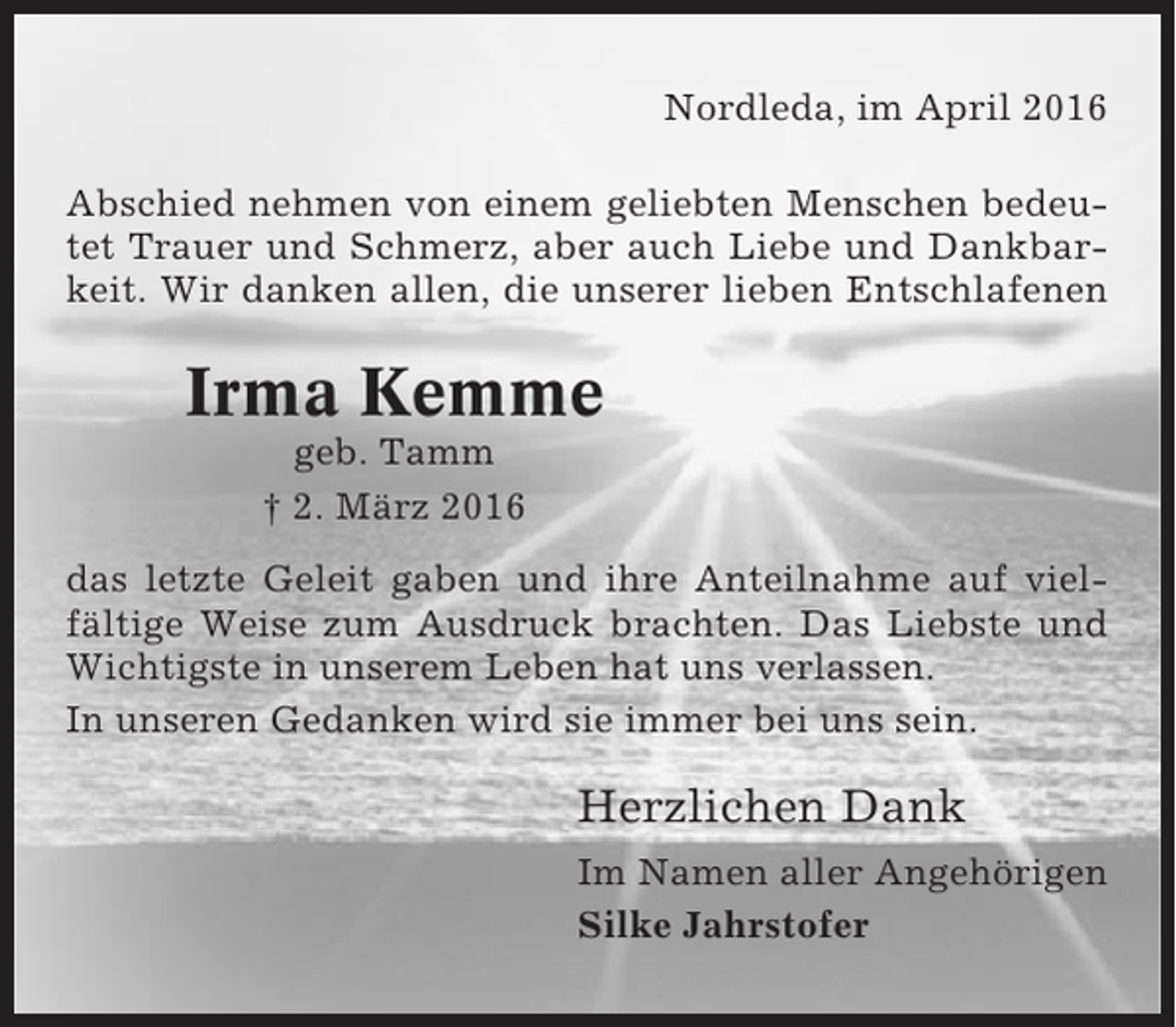 <p>Nordleda, im April 2016<br />Abschied nehmen von einem geliebten Menschen bedeutet Trauer und Schmerz, aber auch Liebe und Dankbarkeit. Wir danken allen, die unserer lieben Entschlafenen</p><p>Irma Kemme<br />geb. Tamm<br />† 2. März 2016<br />das letzte Geleit gaben und ihre Anteilnahme auf vielfältige Weise zum Ausdruck brachten. Das Liebste und<br />Wichtigste in unserem Leben hat uns verlassen.<br />In unseren Gedanken wird sie immer bei uns sein.</p><p>Herzlichen Dank<br />Im Namen aller Angehörigen<br />Silke Jahrstofer</p>
