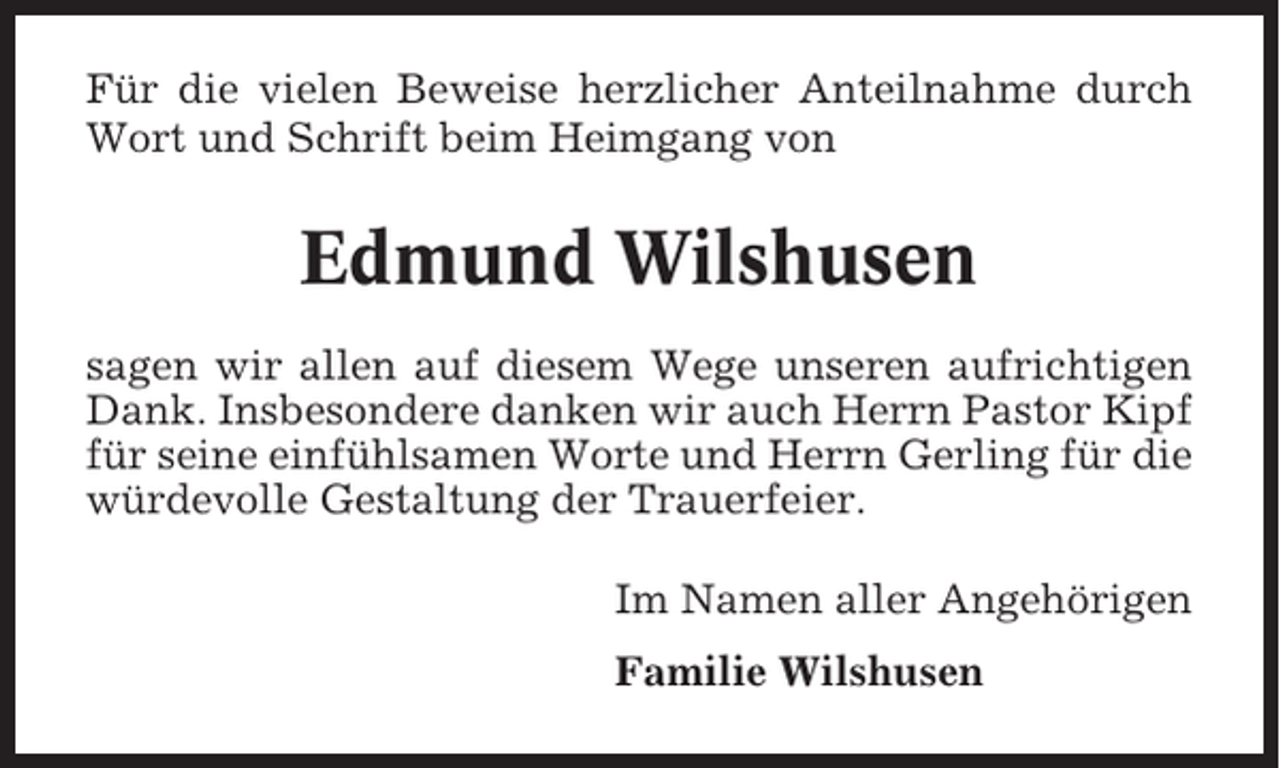 <p>Für die vielen Beweise herzlicher Anteilnahme durch<br />Wort und Schrift beim Heimgang von</p><p>Edmund Wilshusen<br />sagen wir allen auf diesem Wege unseren aufrichtigen<br />Dank. Insbesondere danken wir auch Herrn Pastor Kipf<br />für seine einfühlsamen Worte und Herrn Gerling für die<br />würdevolle Gestaltung der Trauerfeier.<br />Im Namen aller Angehörigen<br />Familie Wilshusen</p>