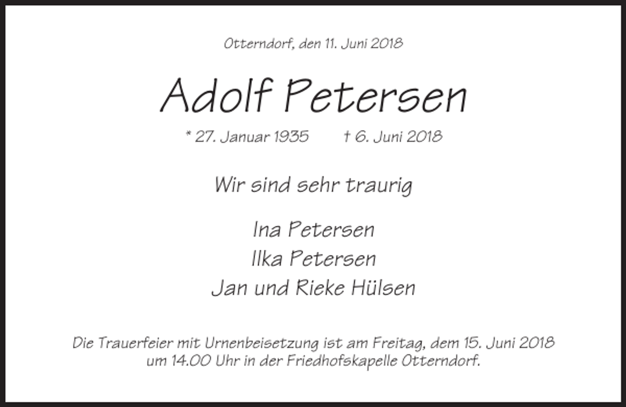 <p>Otterndorf, den 11. Juni 2018</p><p>Adolf Petersen<br />* 27. Januar 1935</p><p>† 6. Juni 2018</p><p>Wir sind sehr traurig<br />Ina Petersen<br />Ilka Petersen<br />Jan und Rieke Hülsen<br />Die Trauerfeier mit Urnenbeisetzung ist am Freitag, dem 15. Juni 2018<br />um 14.00 Uhr in der Friedhofskapelle Otterndorf.</p>
