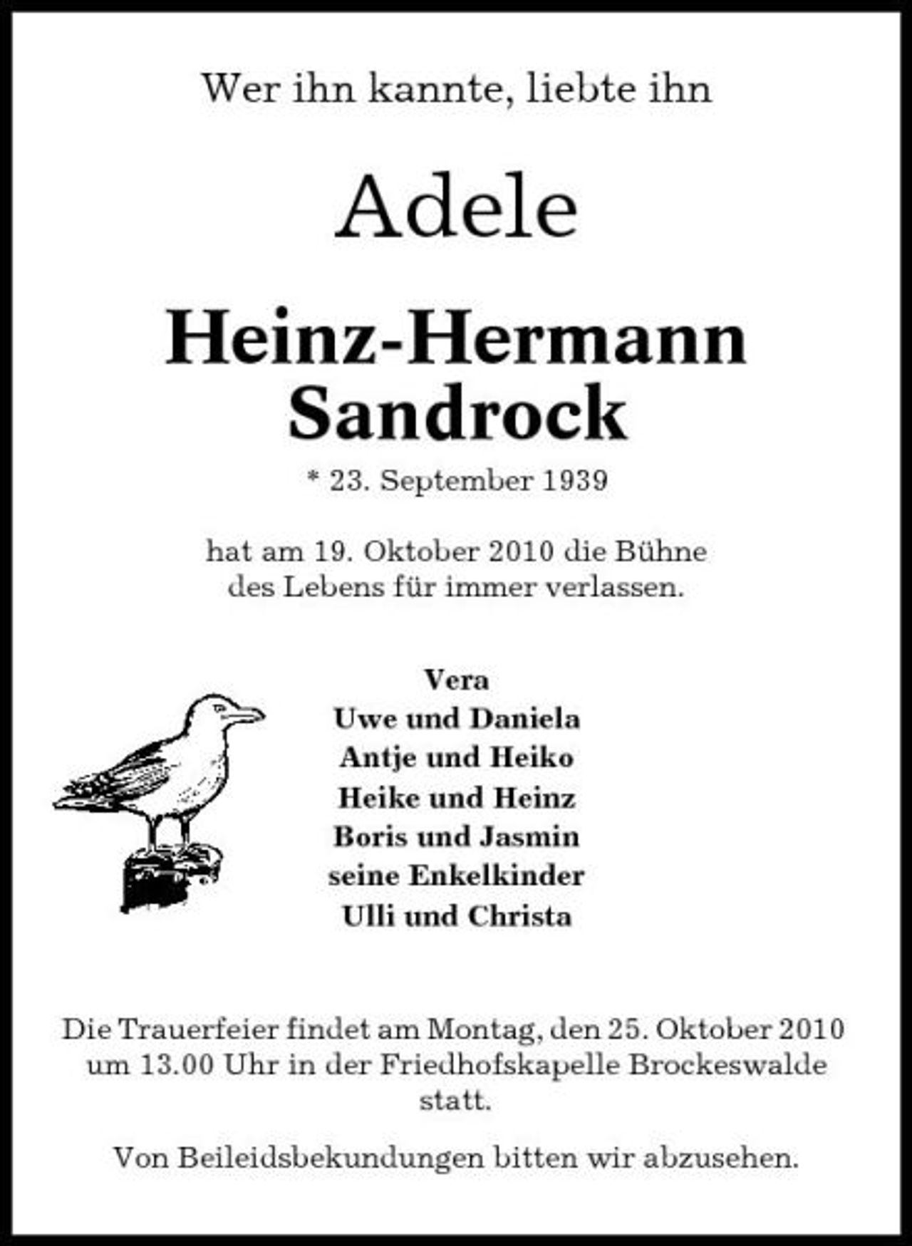 <p>Wer ihn kannte, liebte ihn</p><p>Adele<br />Heinz-Hermann Sandrock<br />* 23. September 1939 hat am 19. Oktober 2010 die Bühne des Lebens für immer verlassen. Vera Uwe und Daniela Antje und Heiko Heike und Heinz Boris und Jasmin seine Enkelkinder Ulli und Christa</p><p>Die Trauerfeier findet am Montag, den 25. Oktober 2010 um 13.00 Uhr in der Friedhofskapelle Brockeswalde statt. Von Beileidsbekundungen bitten wir abzusehen.</p>