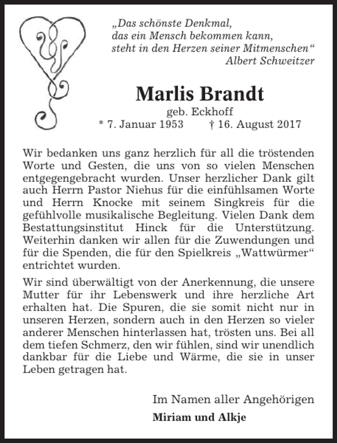 <p>„Das schönste Denkmal,<br />das ein Mensch bekommen kann,<br />steht in den Herzen seiner Mitmenschen“<br />Albert Schweitzer</p><p>Marlis Brandt<br />geb. Eckhoff<br />* 7. Januar 1953<br />† 16. August 2017<br />Wir bedanken uns ganz herzlich für all die tröstenden<br />Worte und Gesten, die uns von so vielen Menschen<br />entgegengebracht wurden. Unser herzlicher Dank gilt<br />auch Herrn Pastor Niehus für die einfühlsamen Worte<br />und Herrn Knocke mit seinem Singkreis für die<br />gefühlvolle musikalische Begleitung. Vielen Dank dem<br />Bestattungsinstitut Hinck für die Unterstützung.<br />Weiterhin danken wir allen für die Zuwendungen und<br />für die Spenden, die für den Spielkreis „Wattwürmer“<br />entrichtet wurden.<br />Wir sind überwältigt von der Anerkennung, die unsere<br />Mutter für ihr Lebenswerk und ihre herzliche Art<br />erhalten hat. Die Spuren, die sie somit nicht nur in<br />unseren Herzen, sondern auch in den Herzen so vieler<br />anderer Menschen hinterlassen hat, trösten uns. Bei all<br />dem tiefen Schmerz, den wir fühlen, sind wir unendlich<br />dankbar für die Liebe und Wärme, die sie in unser<br />Leben getragen hat.</p><p>Im Namen aller Angehörigen<br />Miriam und Alkje</p>