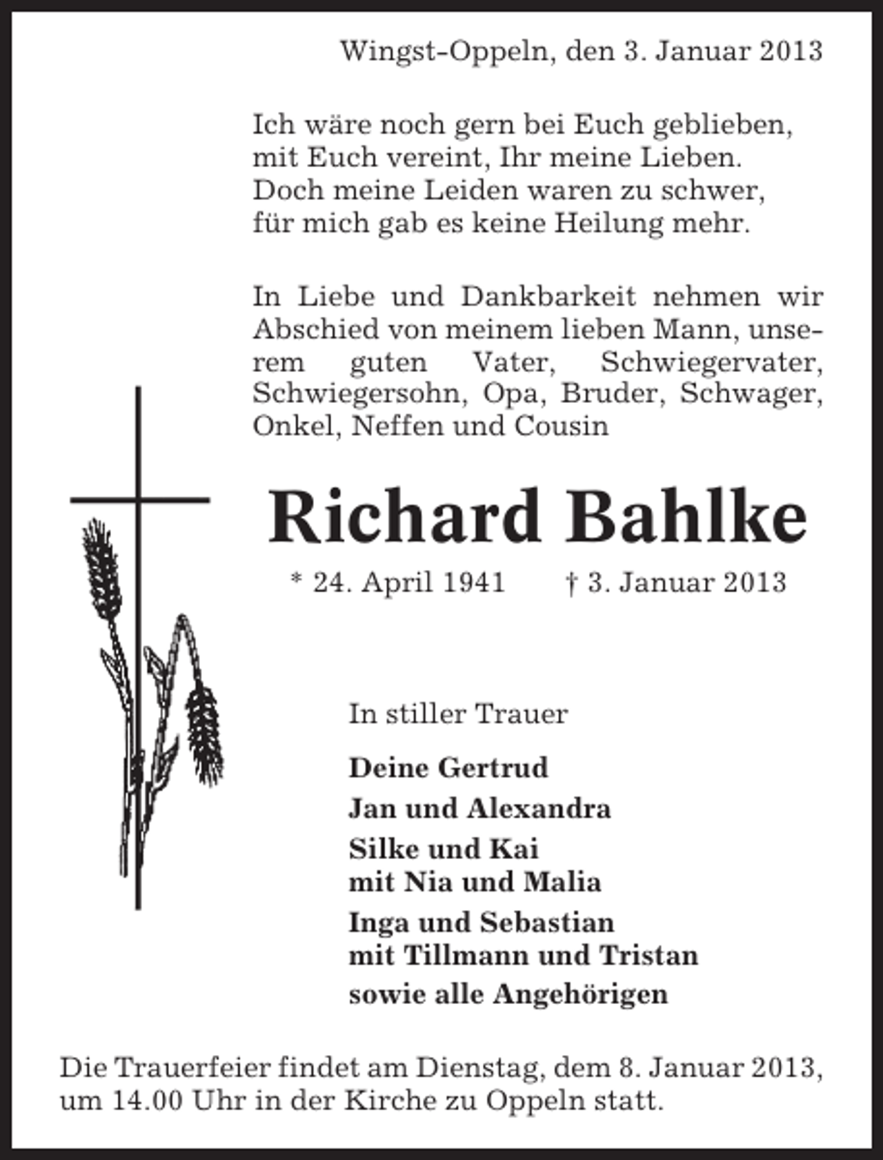 <p>Wingst-Oppeln, den 3. Januar 2013<br />Ich wäre noch gern bei Euch geblieben,<br />mit Euch vereint, Ihr meine Lieben.<br />Doch meine Leiden waren zu schwer,<br />für mich gab es keine Heilung mehr.<br />In Liebe und Dankbarkeit nehmen wir<br />Abschied von meinem lieben Mann, unserem<br />guten<br />Vater,<br />Schwiegervater,<br />Schwiegersohn, Opa, Bruder, Schwager,<br />Onkel, Neffen und Cousin</p><p>Richard Bahlke<br />* 24. April 1941</p><p>† 3. Januar 2013</p><p>In stiller Trauer<br />Deine Gertrud<br />Jan und Alexandra<br />Silke und Kai<br />mit Nia und Malia<br />Inga und Sebastian<br />mit Tillmann und Tristan<br />sowie alle Angehörigen<br />Die Trauerfeier findet am Dienstag, dem 8. Januar 2013,<br />um 14.00 Uhr in der Kirche zu Oppeln statt.</p>