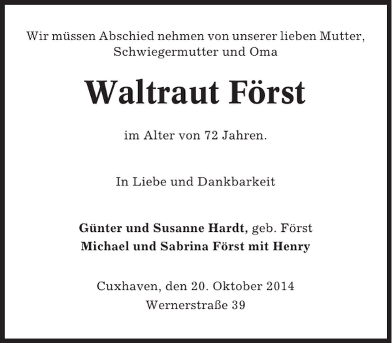 <p>Wir müssen Abschied nehmen von unserer lieben Mutter,<br />Schwiegermutter und Oma</p><p>Waltraut Först<br />im Alter von 72 Jahren.</p><p>In Liebe und Dankbarkeit</p><p>Günter und Susanne Hardt, geb. Först<br />Michael und Sabrina Först mit Henry<br />Cuxhaven, den 20. Oktober 2014<br />Wernerstraße 39</p>