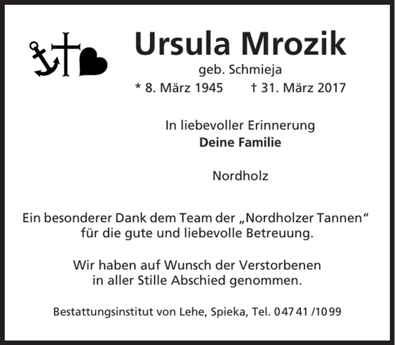 <p>Ursula Mrozik<br />geb. Schmieja<br />* 8. März 1945<br />† 31. März 2017<br />In liebevoller Erinnerung<br />Deine Familie<br />Nordholz<br />Ein besonderer Dank dem Team der „Nordholzer Tannen“<br />für die gute und liebevolle Betreuung.<br />Wir haben auf Wunsch der Verstorbenen<br />in aller Stille Abschied genommen.<br />Bestattungsinstitut von Lehe, Spieka, Tel. 0 47 41 /10 99</p>