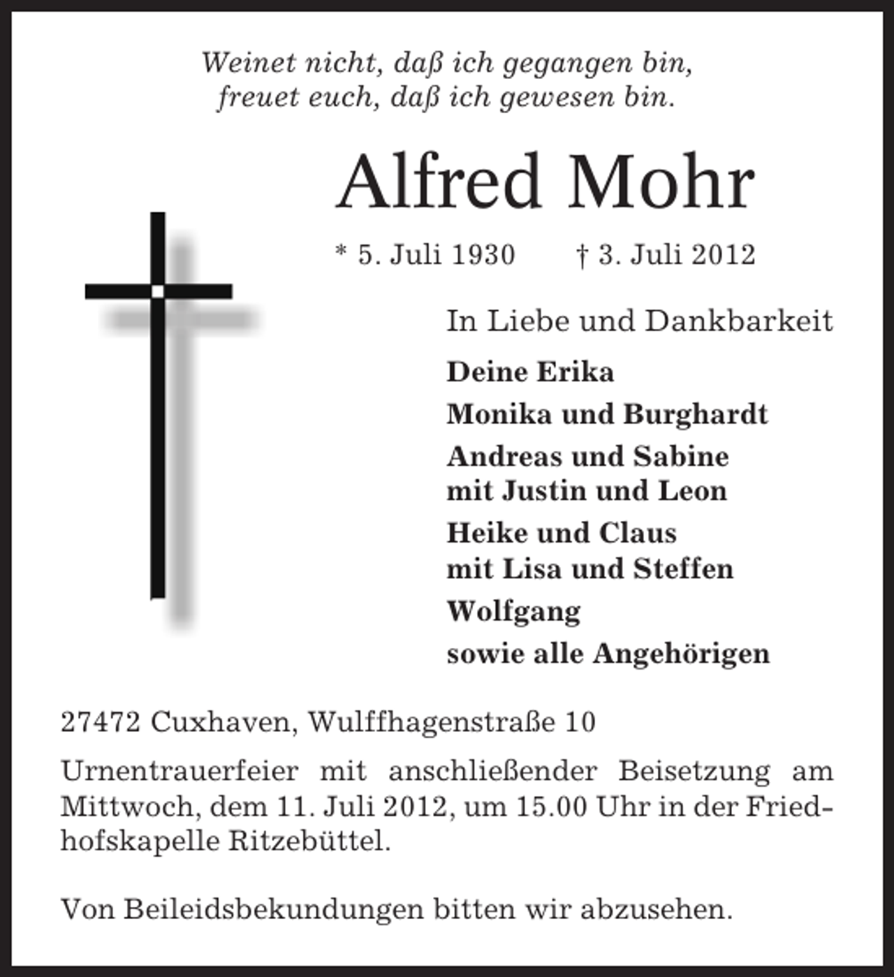 <p>Weinet nicht, daß ich gegangen bin,<br />freuet euch, daß ich gewesen bin.</p><p>Alfred Mohr<br />* 5. Juli 1930</p><p>† 3. Juli 2012</p><p>In Liebe und Dankbarkeit<br />Deine Erika<br />Monika und Burghardt<br />Andreas und Sabine<br />mit Justin und Leon<br />Heike und Claus<br />mit Lisa und Steffen<br />Wolfgang<br />sowie alle Angehörigen<br />27472 Cuxhaven, Wulffhagenstraße 10<br />Urnentrauerfeier mit anschließender Beisetzung am<br />Mittwoch, dem 11. Juli 2012, um 15.00 Uhr in der Friedhofskapelle Ritzebüttel.<br />Von Beileidsbekundungen bitten wir abzusehen.</p>
