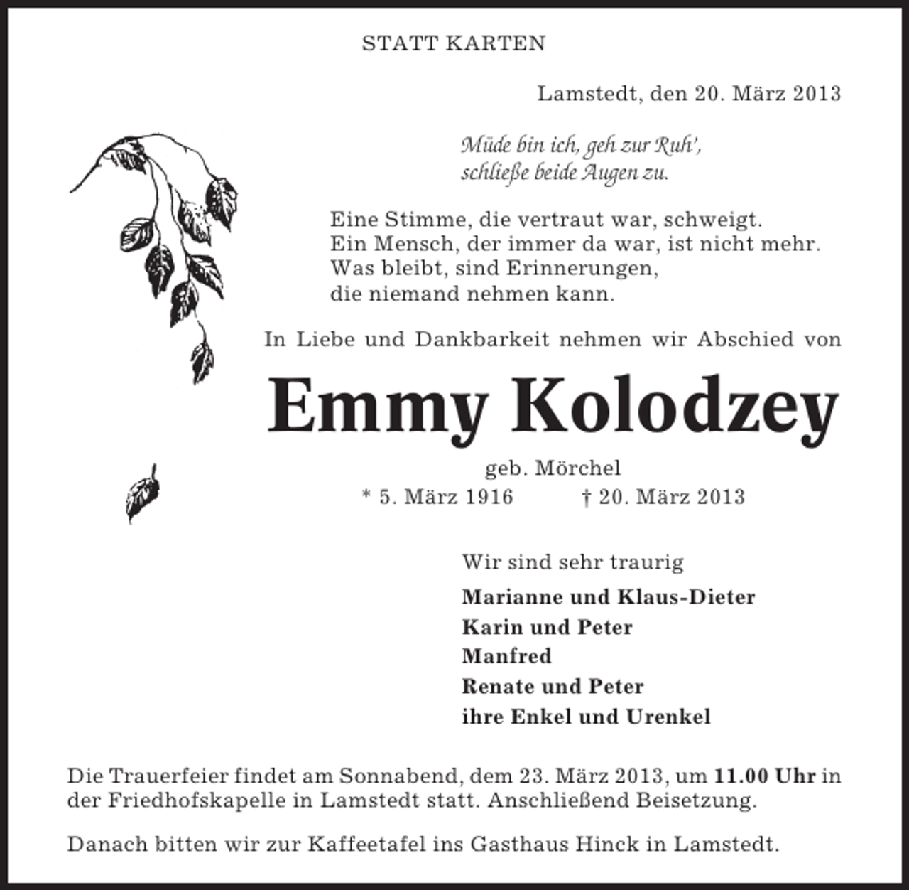 <p>STATT KARTEN<br />Lamstedt, den 20. März 2013</p><p>Müde bin ich, geh zur Ruh’,<br />schließe beide Augen zu.<br />Eine Stimme, die vertraut war, schweigt.<br />Ein Mensch, der immer da war, ist nicht mehr.<br />Was bleibt, sind Erinnerungen,<br />die niemand nehmen kann.<br />In Liebe und Dankbarkeit nehmen wir Abschied von</p><p>Emmy Kolodzey<br />geb. Mörchel<br />* 5. März 1916<br />† 20. März 2013<br />Wir sind sehr traurig<br />Marianne und Klaus-Dieter<br />Karin und Peter<br />Manfred<br />Renate und Peter<br />ihre Enkel und Urenkel<br />Die Trauerfeier findet am Sonnabend, dem 23. März 2013, um 11.00 Uhr in<br />der Friedhofskapelle in Lamstedt statt. Anschließend Beisetzung.<br />Danach bitten wir zur Kaffeetafel ins Gasthaus Hinck in Lamstedt.</p>