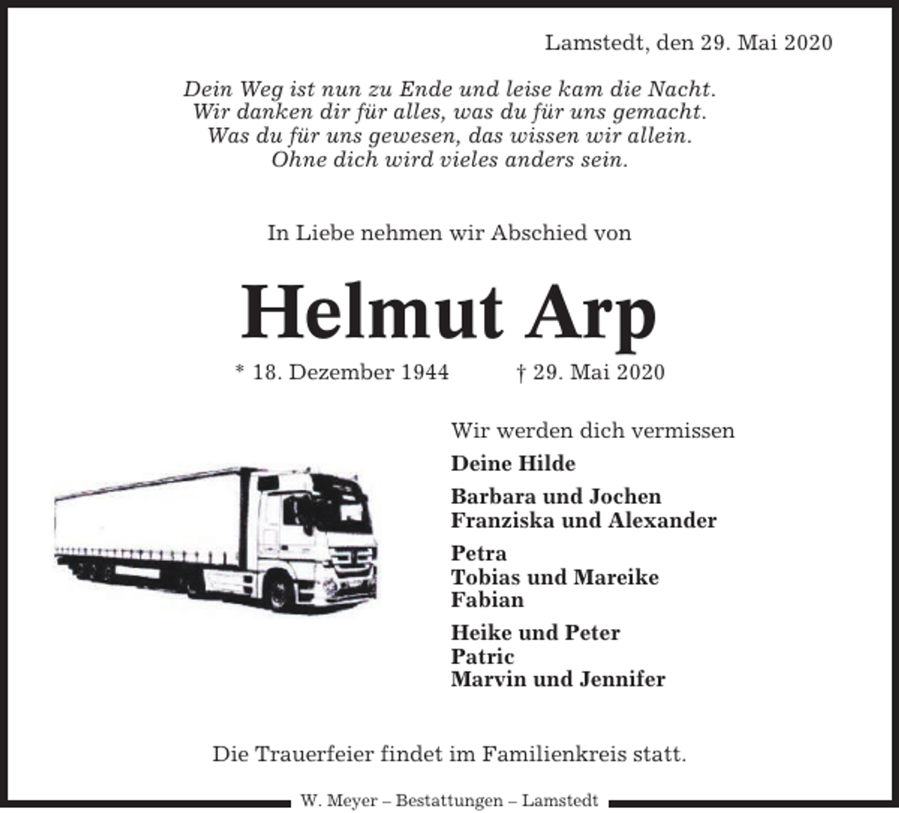 <p>Lamstedt, den 29. Mai 2020<br />Dein Weg ist nun zu Ende und leise kam die Nacht.<br />Wir danken dir für alles, was du für uns gemacht.<br />Was du für uns gewesen, das wissen wir allein.<br />Ohne dich wird vieles anders sein.<br />In Liebe nehmen wir Abschied von</p><p>Helmut Arp<br />* 18. Dezember<br />1944<br />† 29. Mai 2020<br />Kehdingbruch,<br />den</p><p>23. Dezembe</p><p>Wir werden dich vermissen</p><p>Wenn<br />Liebe zu Dir<br />Deinedie<br />Hilde<br />Barbara<br />und<br />Jochen<br />einen<br />Weg<br />zum<br />Himmel fände,<br />Franziska und Alexander<br />und<br />die Erinnerungen zu Stufen w<br />Petra<br />Tobias<br />und Mareike<br />dann<br />würden<br />wir hinaufsteigen<br />Fabian<br />und<br />Dich<br />uns zurückholen.<br />Heike<br />undzu<br />Peter<br />Patric<br />Marvin und Jennifer</p><p>Mitten aus dem Leben gerissen, trauern wir um m<br />lieben Mann,<br />unserem<br />treusorgenden<br />Die Trauerfeier<br />findet im<br />Familienkreis statt. Papa, Schw<br />papa, Opi, Bruder,<br />und Onkel<br />W. Meyer Schwager<br />– Bestattungen – Lamstedt</p>