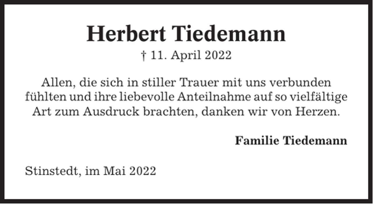 <p>Herbert Tiedemann<br />† 11. April 2022<br />Allen, die sich in stiller Trauer mit uns verbunden<br />fühlten und ihre liebevolle Anteilnahme auf so vielfältige<br />Art zum Ausdruck brachten, danken wir von Herzen.<br />Familie Tiedemann<br />Stinstedt, im Mai 2022</p>