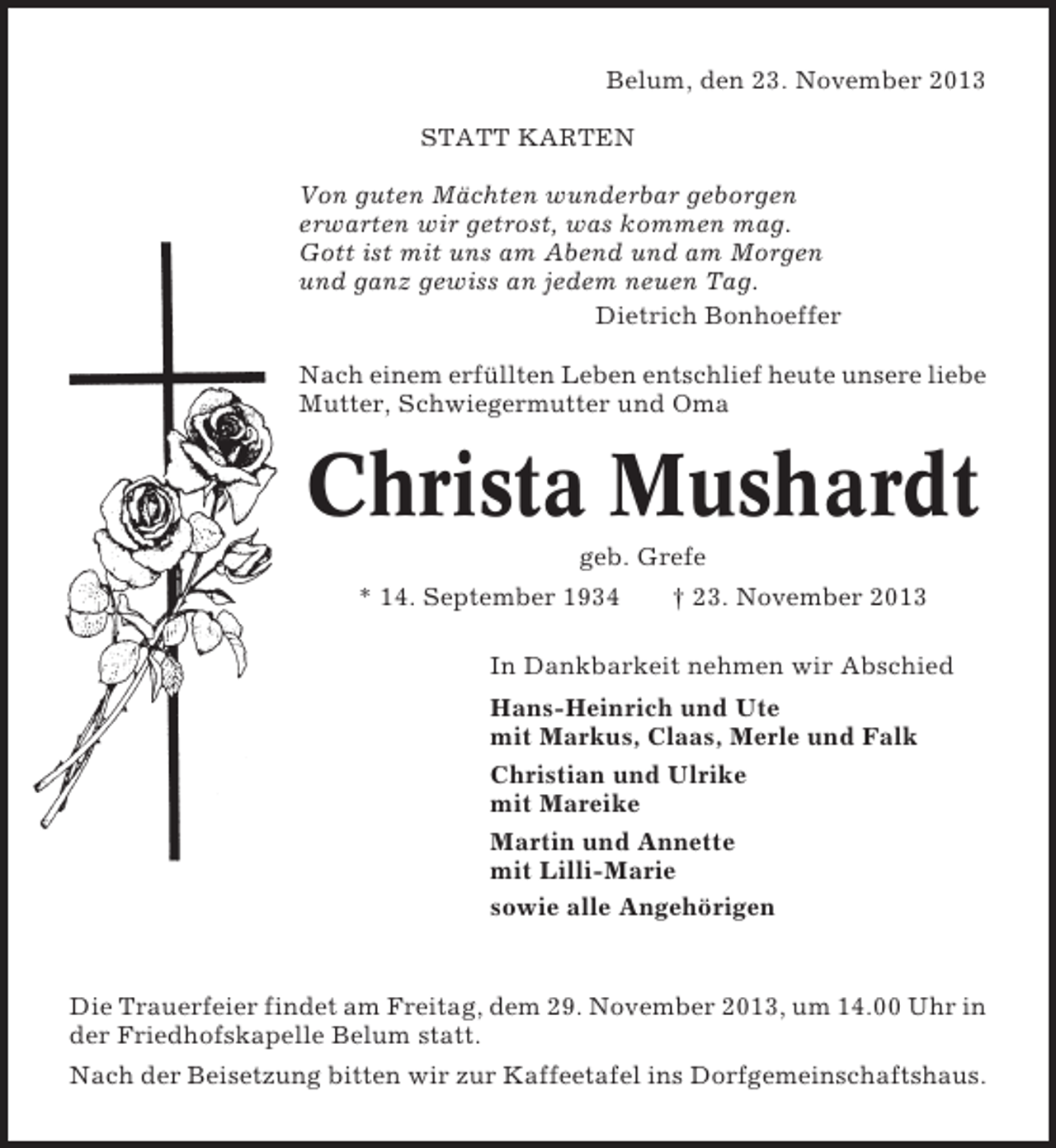 <p>Belum, den 23. November 2013<br />STATT KARTEN<br />Von guten Mächten wunderbar geborgen<br />erwarten wir getrost, was kommen mag.<br />Gott ist mit uns am Abend und am Morgen<br />und ganz gewiss an jedem neuen Tag.<br />Dietrich Bonhoeffer<br />Nach einem erfüllten Leben entschlief heute unsere liebe<br />Mutter, Schwiegermutter und Oma</p><p>Christa Mushardt<br />geb. Grefe<br />* 14. September 1934</p><p>† 23. November 2013</p><p>In Dankbarkeit nehmen wir Abschied<br />Hans-Heinrich und Ute<br />mit Markus, Claas, Merle und Falk<br />Christian und Ulrike<br />mit Mareike<br />Martin und Annette<br />mit Lilli-Marie<br />sowie alle Angehörigen</p><p>Die Trauerfeier findet am Freitag, dem 29. November 2013, um 14.00 Uhr in<br />der Friedhofskapelle Belum statt.<br />Nach der Beisetzung bitten wir zur Kaffeetafel ins Dorfgemeinschaftshaus.</p>