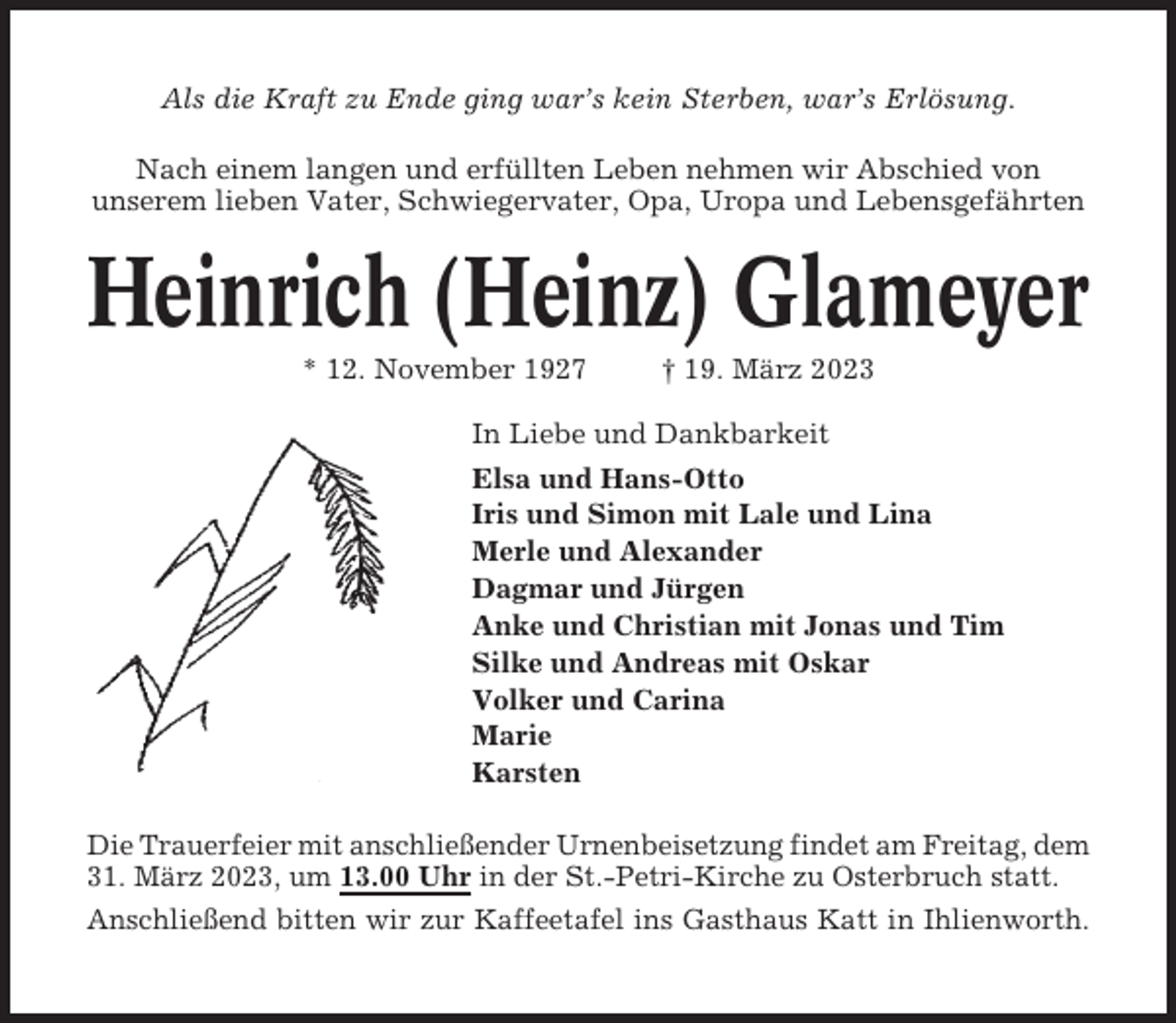 <p>Als die Kraft zu Ende ging war’s kein Sterben, war’s Erlösung.<br />Nach einem langen und erfüllten Leben nehmen wir Abschied von<br />unserem lieben Vater, Schwiegervater, Opa, Uropa und Lebensgefährten</p><p>Heinrich (Heinz) Glameyer<br />* 12. November 1927</p><p>† 19. März 2023</p><p>In Liebe und Dankbarkeit<br />Elsa und Hans-Otto<br />Iris und Simon mit Lale und Lina<br />Merle und Alexander<br />Dagmar und Jürgen<br />Anke und Christian mit Jonas und Tim<br />Silke und Andreas mit Oskar<br />Volker und Carina<br />Marie<br />Karsten<br />Die Trauerfeier mit anschließender Urnenbeisetzung findet am Freitag, dem<br />31. März 2023, um 13.00 Uhr in der St.-Petri-Kirche zu Osterbruch statt.<br />Anschließend bitten wir zur Kaffeetafel ins Gasthaus Katt in Ihlienworth.</p>