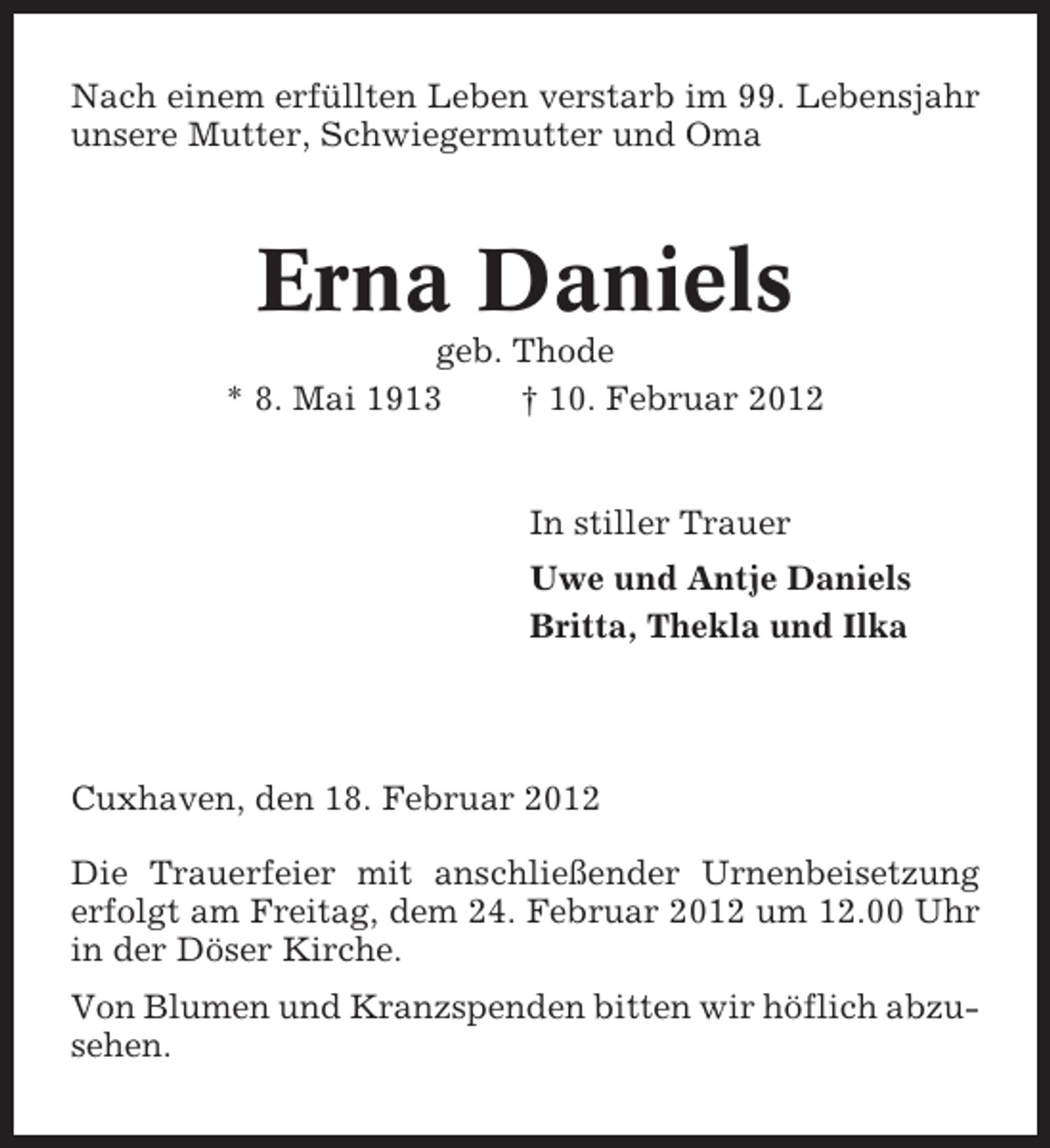 <p>Nach einem erfüllten Leben verstarb im 99. Lebensjahr<br />unsere Mutter, Schwiegermutter und Oma</p><p>Erna Daniels<br />geb. Thode<br />* 8. Mai 1913<br />† 10. Februar 2012</p><p>In stiller Trauer<br />Uwe und Antje Daniels<br />Britta, Thekla und Ilka</p><p>Cuxhaven, den 18. Februar 2012<br />Die Trauerfeier mit anschließender Urnenbeisetzung<br />erfolgt am Freitag, dem 24. Februar 2012 um 12.00 Uhr<br />in der Döser Kirche.<br />Von Blumen und Kranzspenden bitten wir höflich abzusehen.</p>