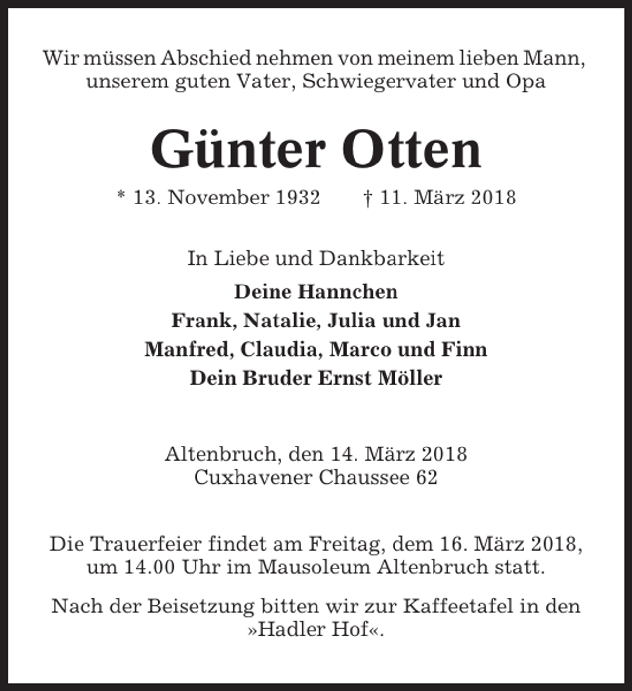 <p>Wir müssen Abschied nehmen von meinem lieben Mann,<br />unserem guten Vater, Schwiegervater und Opa</p><p>Günter Otten<br />* 13. November 1932</p><p>† 11. März 2018</p><p>In Liebe und Dankbarkeit<br />Deine Hannchen<br />Frank, Natalie, Julia und Jan<br />Manfred, Claudia, Marco und Finn<br />Dein Bruder Ernst Möller</p><p>Altenbruch, den 14. März 2018<br />Cuxhavener Chaussee 62<br />Die Trauerfeier findet am Freitag, dem 16. März 2018,<br />um 14.00 Uhr im Mausoleum Altenbruch statt.<br />Nach der Beisetzung bitten wir zur Kaffeetafel in den<br />»Hadler Hof«.</p>