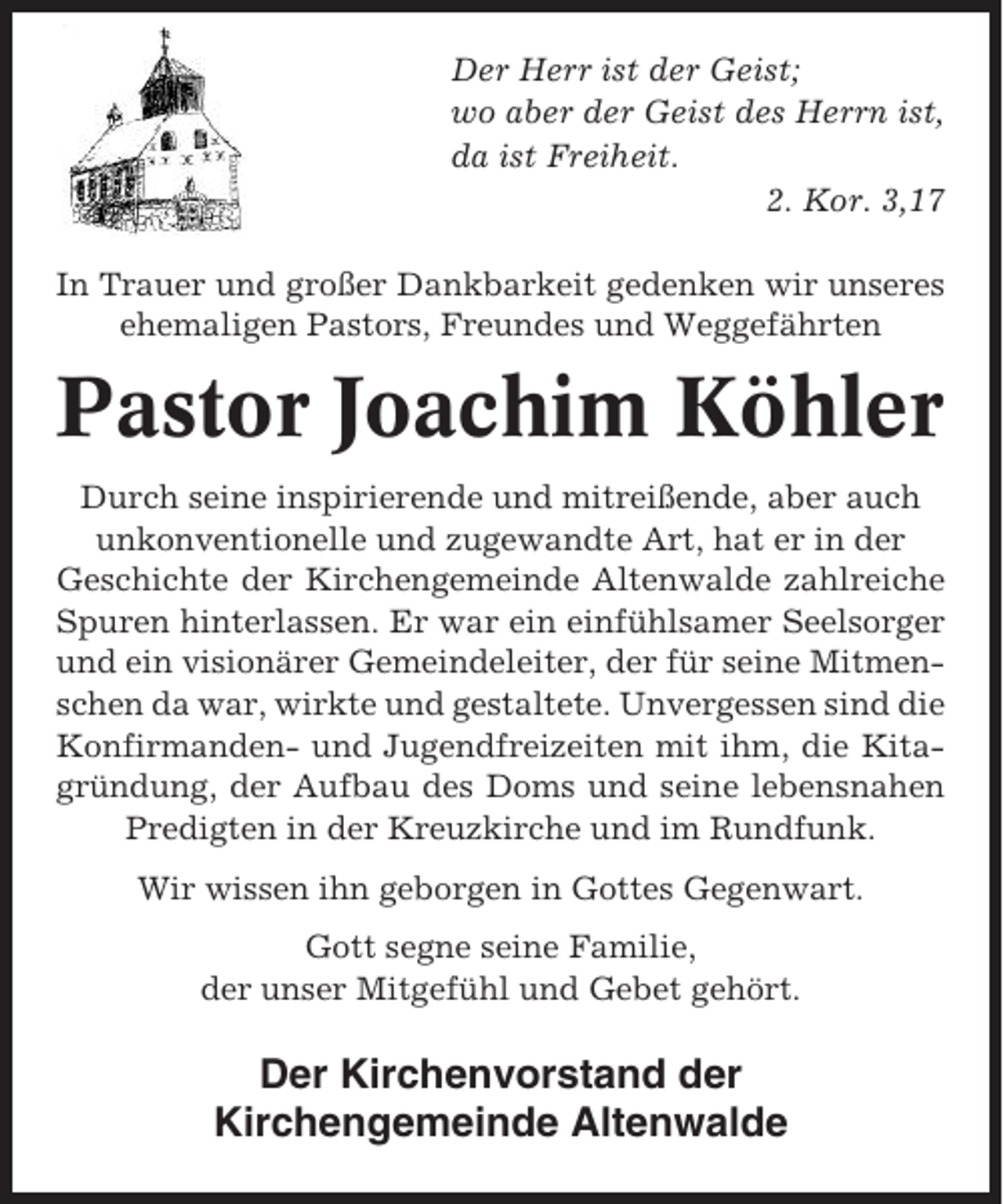 <p>Der Herr ist der Geist;<br />wo aber der Geist des Herrn ist,<br />da ist Freiheit.<br />2. Kor. 3,17<br />In Trauer und großer Dankbarkeit gedenken wir unseres<br />ehemaligen Pastors, Freundes und Weggefährten</p><p>Pastor Joachim Köhler<br />Durch seine inspirierende und mitreißende, aber auch<br />unkonventionelle und zugewandte Art, hat er in der<br />Geschichte der Kirchengemeinde Altenwalde zahlreiche<br />Spuren hinterlassen. Er war ein einfühlsamer Seelsorger<br />und ein visionärer Gemeindeleiter, der für seine Mitmenschen da war, wirkte und gestaltete. Unvergessen sind die<br />Konfirmanden- und Jugendfreizeiten mit ihm, die Kitagründung, der Aufbau des Doms und seine lebensnahen<br />Predigten in der Kreuzkirche und im Rundfunk.<br />Wir wissen ihn geborgen in Gottes Gegenwart.<br />Gott segne seine Familie,<br />der unser Mitgefühl und Gebet gehört.</p><p>Der Kirchenvorstand der<br />Kirchengemeinde Altenwalde</p>