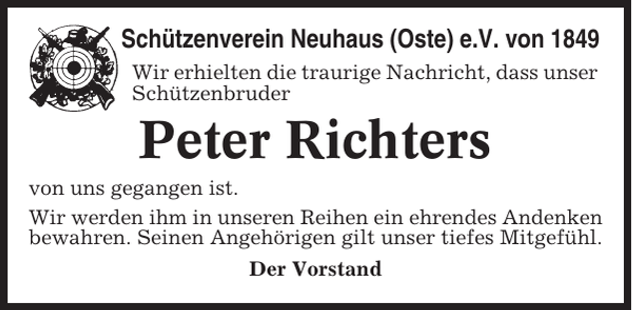 <p>Schützenverein Neuhaus (Oste) e.V. von 1849<br />Wir erhielten die traurige Nachricht, dass unser<br />Schützenbruder</p><p>Peter Richters<br />von uns gegangen ist.<br />Wir werden ihm in unseren Reihen ein ehrendes Andenken<br />bewahren. Seinen Angehörigen gilt unser tiefes Mitgefühl.<br />Der Vorstand</p>