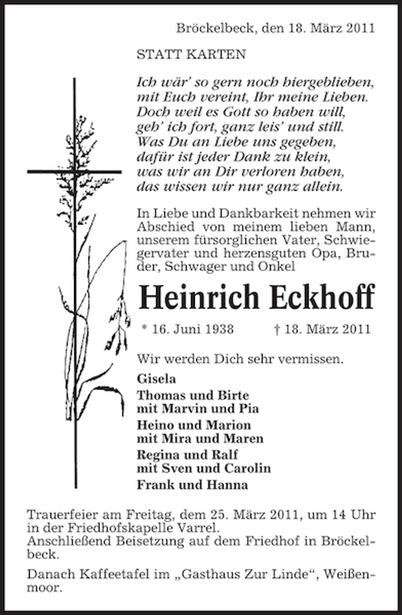 <p>Bröckelbeck, den 18. März 2011 STATT KARTEN</p><p>Ich wär’ so gern noch hiergeblieben, mit Euch vereint, Ihr meine Lieben. Doch weil es Gott so haben will, geh’ ich fort, ganz leis’ und still. Was Du an Liebe uns gegeben, dafür ist jeder Dank zu klein, was wir an Dir verloren haben, das wissen wir nur ganz allein.<br />In Liebe und Dankbarkeit nehmen wir Abschied von meinem lieben Mann, unserem fürsorglichen Vater, Schwiegervater und herzensguten Opa, Bruder, Schwager und Onkel</p><p>Heinrich Eckhoff<br />* 16. Juni 1938 † 18. März 2011 Wir werden Dich sehr vermissen. Gisela Thomas und Birte mit Marvin und Pia Heino und Marion mit Mira und Maren Regina und Ralf mit Sven und Carolin Frank und Hanna Trauerfeier am Freitag, dem 25. März 2011, um 14 Uhr in der Friedhofskapelle Varrel. Anschließend Beisetzung auf dem Friedhof in Bröckelbeck. Danach Kaffeetafel im „Gasthaus Zur Linde“, Weißenmoor.</p>