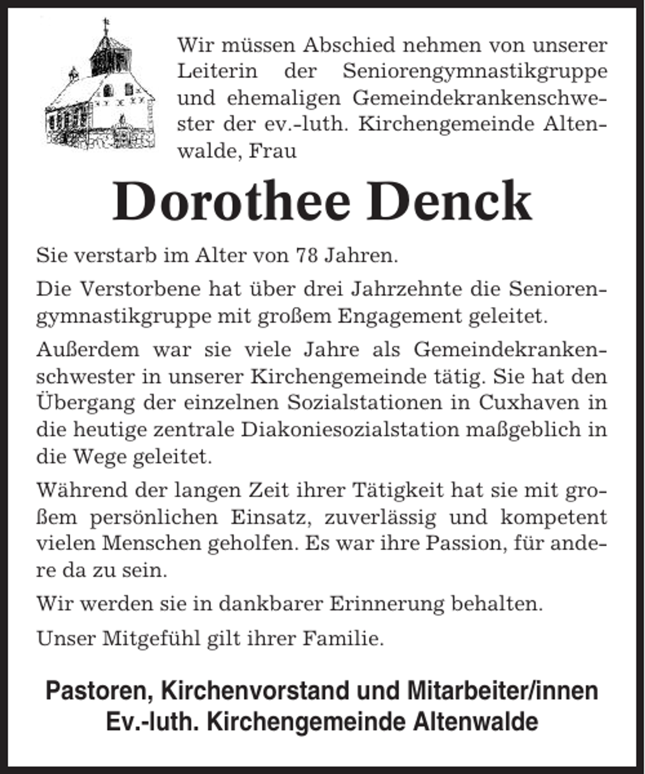 <p>Wir müssen Abschied nehmen von unserer<br />Leiterin der Seniorengymnastikgruppe<br />und ehemaligen Gemeindekrankenschwester der ev.-luth. Kirchengemeinde Altenwalde, Frau</p><p>Dorothee Denck<br />Sie verstarb im Alter von 78 Jahren.<br />Die Verstorbene hat über drei Jahrzehnte die Seniorengymnastikgruppe mit großem Engagement geleitet.<br />Außerdem war sie viele Jahre als Gemeindekrankenschwester in unserer Kirchengemeinde tätig. Sie hat den<br />Übergang der einzelnen Sozialstationen in Cuxhaven in<br />die heutige zentrale Diakoniesozialstation maßgeblich in<br />die Wege geleitet.<br />Während der langen Zeit ihrer Tätigkeit hat sie mit großem persönlichen Einsatz, zuverlässig und kompetent<br />vielen Menschen geholfen. Es war ihre Passion, für andere da zu sein.<br />Wir werden sie in dankbarer Erinnerung behalten.<br />Unser Mitgefühl gilt ihrer Familie.</p><p>Pastoren, Kirchenvorstand und Mitarbeiter/innen<br />Ev.-luth. Kirchengemeinde Altenwalde</p>