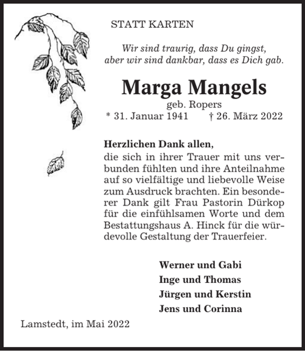 <p>STATT KARTEN<br />Wir sind traurig, dass Du gingst,<br />aber wir sind dankbar, dass es Dich gab.</p><p>Marga Mangels<br />geb. Ropers<br />* 31. Januar 1941<br />† 26. März 2022<br />Herzlichen Dank allen,<br />die sich in ihrer Trauer mit uns verbunden fühlten und ihre Anteilnahme<br />auf so vielfältige und liebevolle Weise<br />zum Ausdruck brachten. Ein besonderer Dank gilt Frau Pastorin Dürkop<br />für die einfühlsamen Worte und dem<br />Bestattungshaus A. Hinck für die würdevolle Gestaltung der Trauerfeier.<br />Werner und Gabi<br />Inge und Thomas<br />Jürgen und Kerstin<br />Jens und Corinna<br />Lamstedt, im Mai 2022</p>