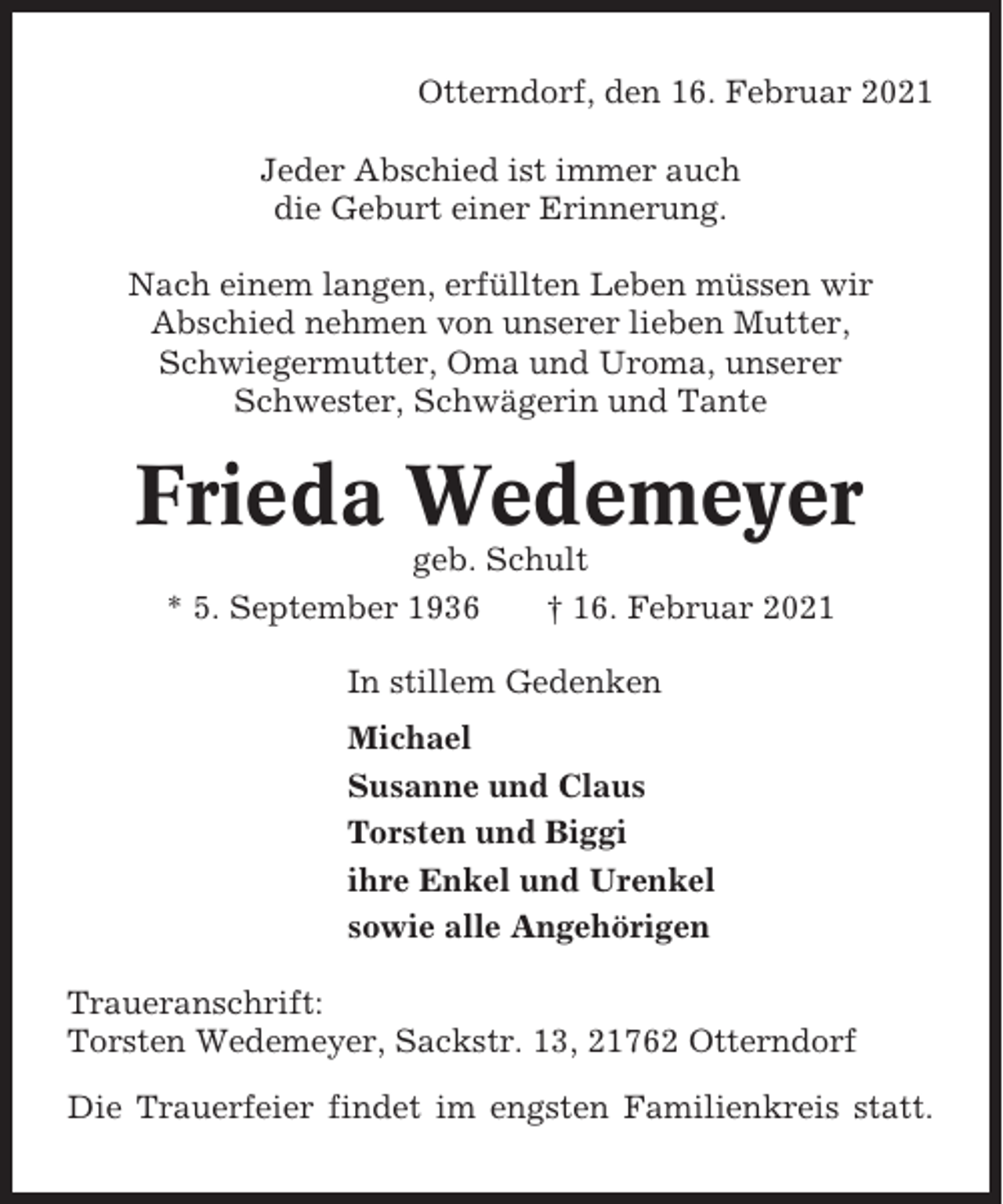 <p>Otterndorf, den 16. Februar 2021<br />Jeder Abschied ist immer auch<br />die Geburt einer Erinnerung.<br />Nach einem langen, erfüllten Leben müssen wir<br />Abschied nehmen von unserer lieben Mutter,<br />Schwiegermutter, Oma und Uroma, unserer<br />Schwester, Schwägerin und Tante</p><p>Frieda Wedemeyer<br />geb. Schult<br />* 5. September 1936<br />† 16. Februar 2021<br />In stillem Gedenken<br />Michael<br />Susanne und Claus<br />Torsten und Biggi<br />ihre Enkel und Urenkel<br />sowie alle Angehörigen<br />Traueranschrift:<br />Torsten Wedemeyer, Sackstr. 13, 21762 Otterndorf<br />Die Trauerfeier findet im engsten Familienkreis statt.</p>