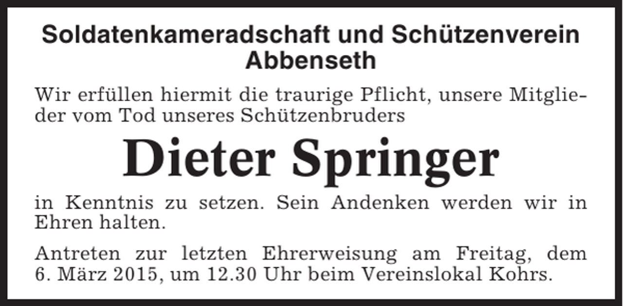 <p>Soldatenkameradschaft und Schützenverein<br />Abbenseth<br />Wir erfüllen hiermit die traurige Pflicht, unsere Mitglieder vom Tod unseres Schützenbruders</p><p>Dieter Springer<br />in Kenntnis zu setzen. Sein Andenken werden wir in<br />Ehren halten.<br />Antreten zur letzten Ehrerweisung am Freitag, dem<br />6. März 2015, um 12.30 Uhr beim Vereinslokal Kohrs.</p>